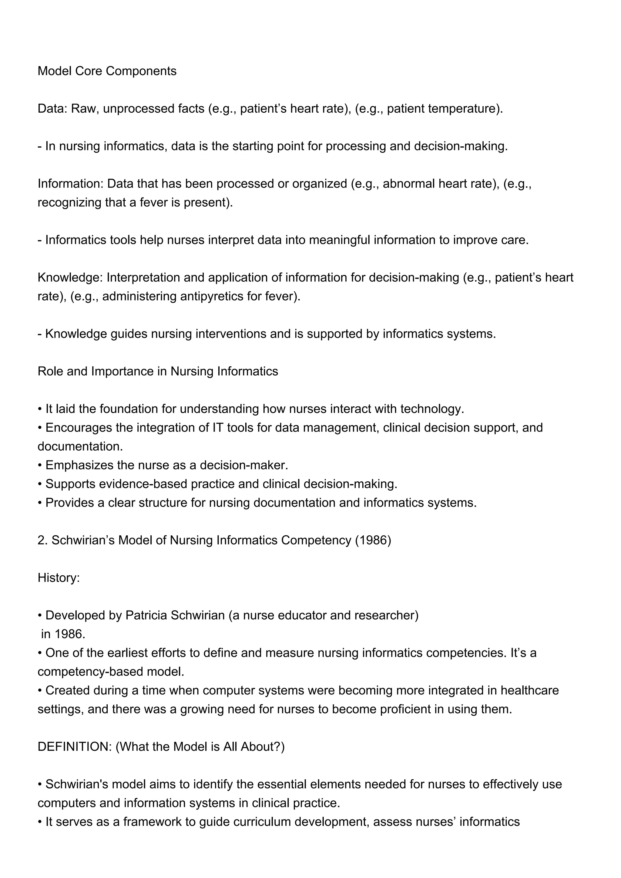 Model Core Components
Data: Raw, unprocessed facts (e.g., patient’s heart rate), (e.g., patient temperature).
- In nursing informatics, data is the starting point for processing and decision-making.
Information: Data that has been processed or organized (e.g., abnormal heart rate), (e.g.,
recognizing that a fever is present).
- Informatics tools help nurses interpret data into meaningful information to improve care.
Knowledge: Interpretation and application of information for decision-making (e.g., patient’s heart
rate), (e.g., administering antipyretics for fever).
- Knowledge guides nursing interventions and is supported by informatics systems.
Role and Importance in Nursing Informatics
• It laid the foundation for understanding how nurses interact with technology.
• Encourages the integration of IT tools for data management, clinical decision support, and
documentation.
• Emphasizes the nurse as a decision-maker.
• Supports evidence-based practice and clinical decision-making.
• Provides a clear structure for nursing documentation and informatics systems.
2. Schwirian’s Model of Nursing Informatics Competency (1986)
History:
• Developed by Patricia Schwirian (a nurse educator and researcher)
in 1986.
• One of the earliest efforts to define and measure nursing informatics competencies. It’s a
competency-based model.
• Created during a time when computer systems were becoming more integrated in healthcare
settings, and there was a growing need for nurses to become proficient in using them.
DEFINITION: (What the Model is All About?)
• Schwirian's model aims to identify the essential elements needed for nurses to effectively use
computers and information systems in clinical practice.
• It serves as a framework to guide curriculum development, assess nurses’ informatics
 