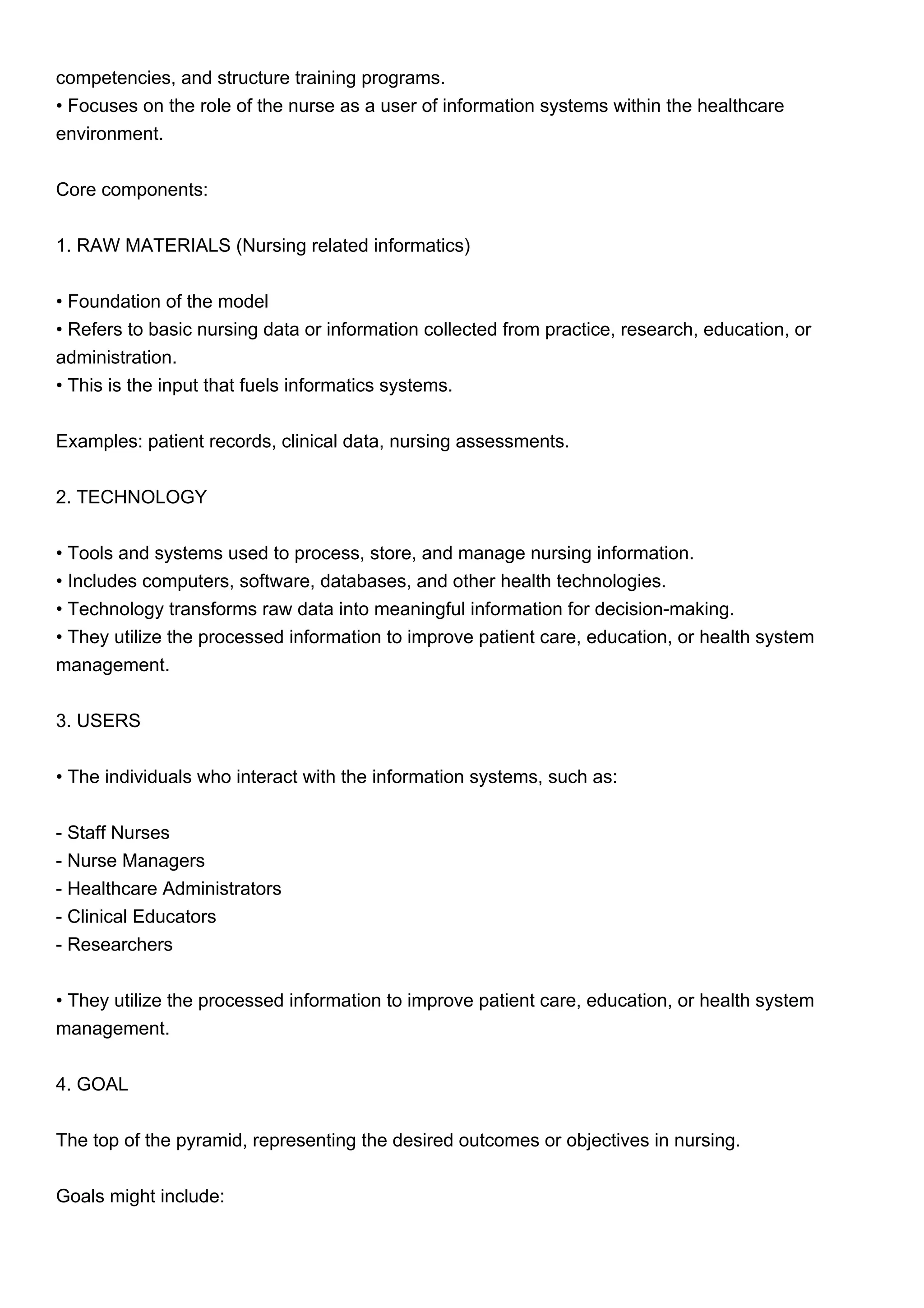 competencies, and structure training programs.
• Focuses on the role of the nurse as a user of information systems within the healthcare
environment.
Core components:
1. RAW MATERIALS (Nursing related informatics)
• Foundation of the model
• Refers to basic nursing data or information collected from practice, research, education, or
administration.
• This is the input that fuels informatics systems.
Examples: patient records, clinical data, nursing assessments.
2. TECHNOLOGY
• Tools and systems used to process, store, and manage nursing information.
• Includes computers, software, databases, and other health technologies.
• Technology transforms raw data into meaningful information for decision-making.
• They utilize the processed information to improve patient care, education, or health system
management.
3. USERS
• The individuals who interact with the information systems, such as:
- Staff Nurses
- Nurse Managers
- Healthcare Administrators
- Clinical Educators
- Researchers
• They utilize the processed information to improve patient care, education, or health system
management.
4. GOAL
The top of the pyramid, representing the desired outcomes or objectives in nursing.
Goals might include:
 