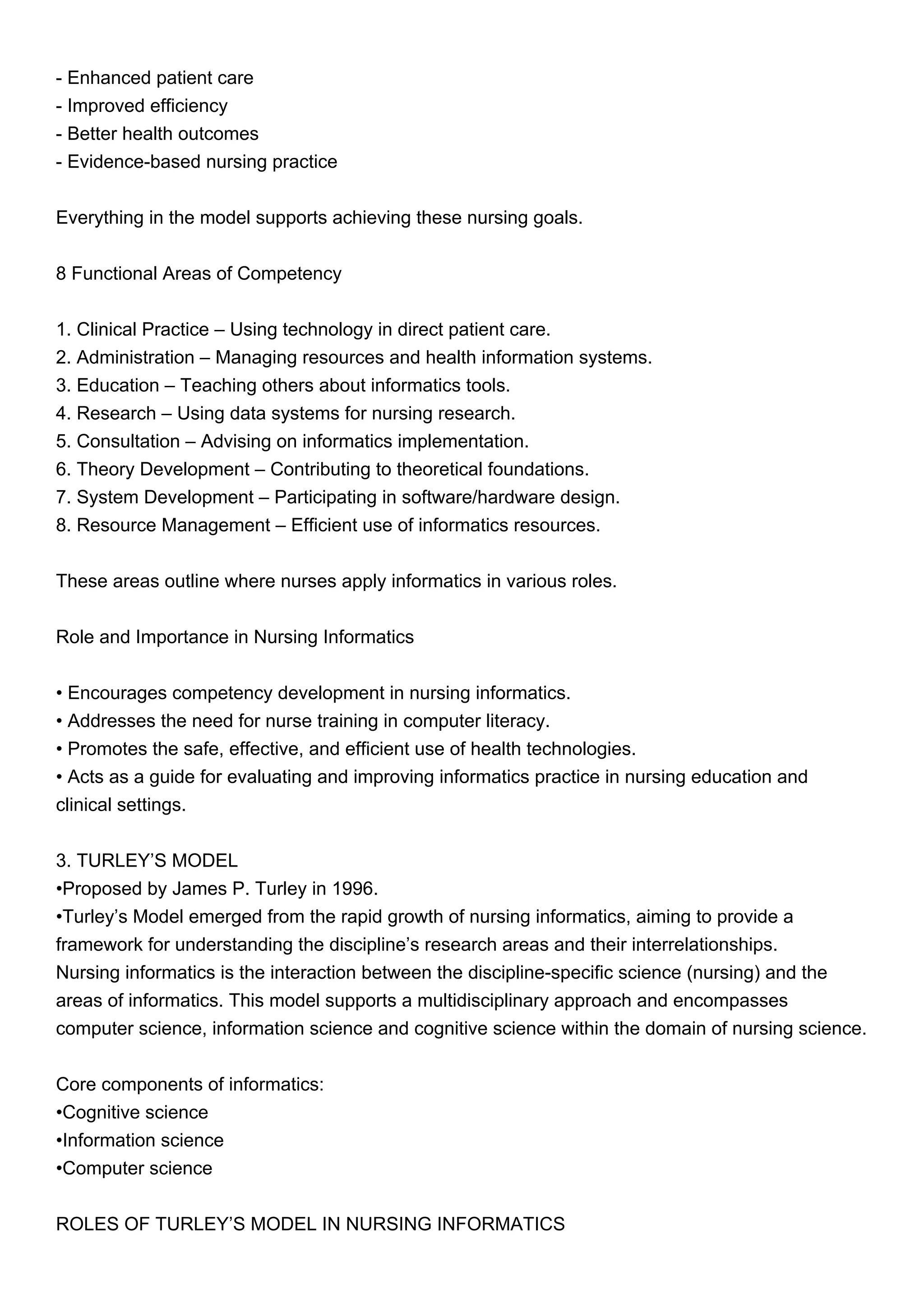 - Enhanced patient care
- Improved efficiency
- Better health outcomes
- Evidence-based nursing practice
Everything in the model supports achieving these nursing goals.
8 Functional Areas of Competency
1. Clinical Practice – Using technology in direct patient care.
2. Administration – Managing resources and health information systems.
3. Education – Teaching others about informatics tools.
4. Research – Using data systems for nursing research.
5. Consultation – Advising on informatics implementation.
6. Theory Development – Contributing to theoretical foundations.
7. System Development – Participating in software/hardware design.
8. Resource Management – Efficient use of informatics resources.
These areas outline where nurses apply informatics in various roles.
Role and Importance in Nursing Informatics
• Encourages competency development in nursing informatics.
• Addresses the need for nurse training in computer literacy.
• Promotes the safe, effective, and efficient use of health technologies.
• Acts as a guide for evaluating and improving informatics practice in nursing education and
clinical settings.
3. TURLEY’S MODEL
•Proposed by James P. Turley in 1996.
•Turley’s Model emerged from the rapid growth of nursing informatics, aiming to provide a
framework for understanding the discipline’s research areas and their interrelationships.
Nursing informatics is the interaction between the discipline-specific science (nursing) and the
areas of informatics. This model supports a multidisciplinary approach and encompasses
computer science, information science and cognitive science within the domain of nursing science.
Core components of informatics:
•Cognitive science
•Information science
•Computer science
ROLES OF TURLEY’S MODEL IN NURSING INFORMATICS
 