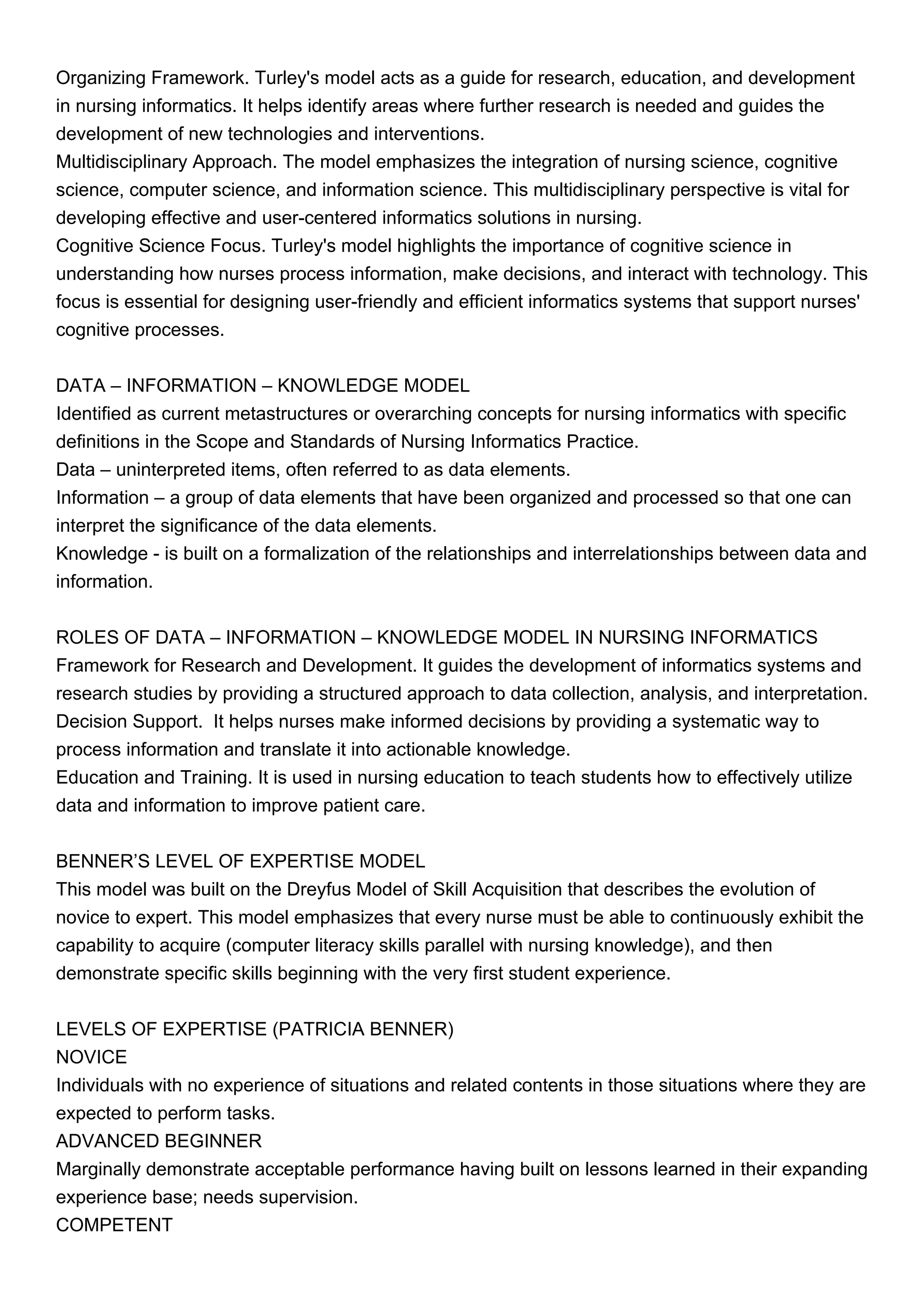 Organizing Framework. Turley's model acts as a guide for research, education, and development
in nursing informatics. It helps identify areas where further research is needed and guides the
development of new technologies and interventions.
Multidisciplinary Approach. The model emphasizes the integration of nursing science, cognitive
science, computer science, and information science. This multidisciplinary perspective is vital for
developing effective and user-centered informatics solutions in nursing.
Cognitive Science Focus. Turley's model highlights the importance of cognitive science in
understanding how nurses process information, make decisions, and interact with technology. This
focus is essential for designing user-friendly and efficient informatics systems that support nurses'
cognitive processes.
DATA – INFORMATION – KNOWLEDGE MODEL
Identified as current metastructures or overarching concepts for nursing informatics with specific
definitions in the Scope and Standards of Nursing Informatics Practice.
Data – uninterpreted items, often referred to as data elements.
Information – a group of data elements that have been organized and processed so that one can
interpret the significance of the data elements.
Knowledge - is built on a formalization of the relationships and interrelationships between data and
information.
ROLES OF DATA – INFORMATION – KNOWLEDGE MODEL IN NURSING INFORMATICS
Framework for Research and Development. It guides the development of informatics systems and
research studies by providing a structured approach to data collection, analysis, and interpretation.
Decision Support. It helps nurses make informed decisions by providing a systematic way to
process information and translate it into actionable knowledge.
Education and Training. It is used in nursing education to teach students how to effectively utilize
data and information to improve patient care.
BENNER’S LEVEL OF EXPERTISE MODEL
This model was built on the Dreyfus Model of Skill Acquisition that describes the evolution of
novice to expert. This model emphasizes that every nurse must be able to continuously exhibit the
capability to acquire (computer literacy skills parallel with nursing knowledge), and then
demonstrate specific skills beginning with the very first student experience.
LEVELS OF EXPERTISE (PATRICIA BENNER)
NOVICE
Individuals with no experience of situations and related contents in those situations where they are
expected to perform tasks.
ADVANCED BEGINNER
Marginally demonstrate acceptable performance having built on lessons learned in their expanding
experience base; needs supervision.
COMPETENT
 