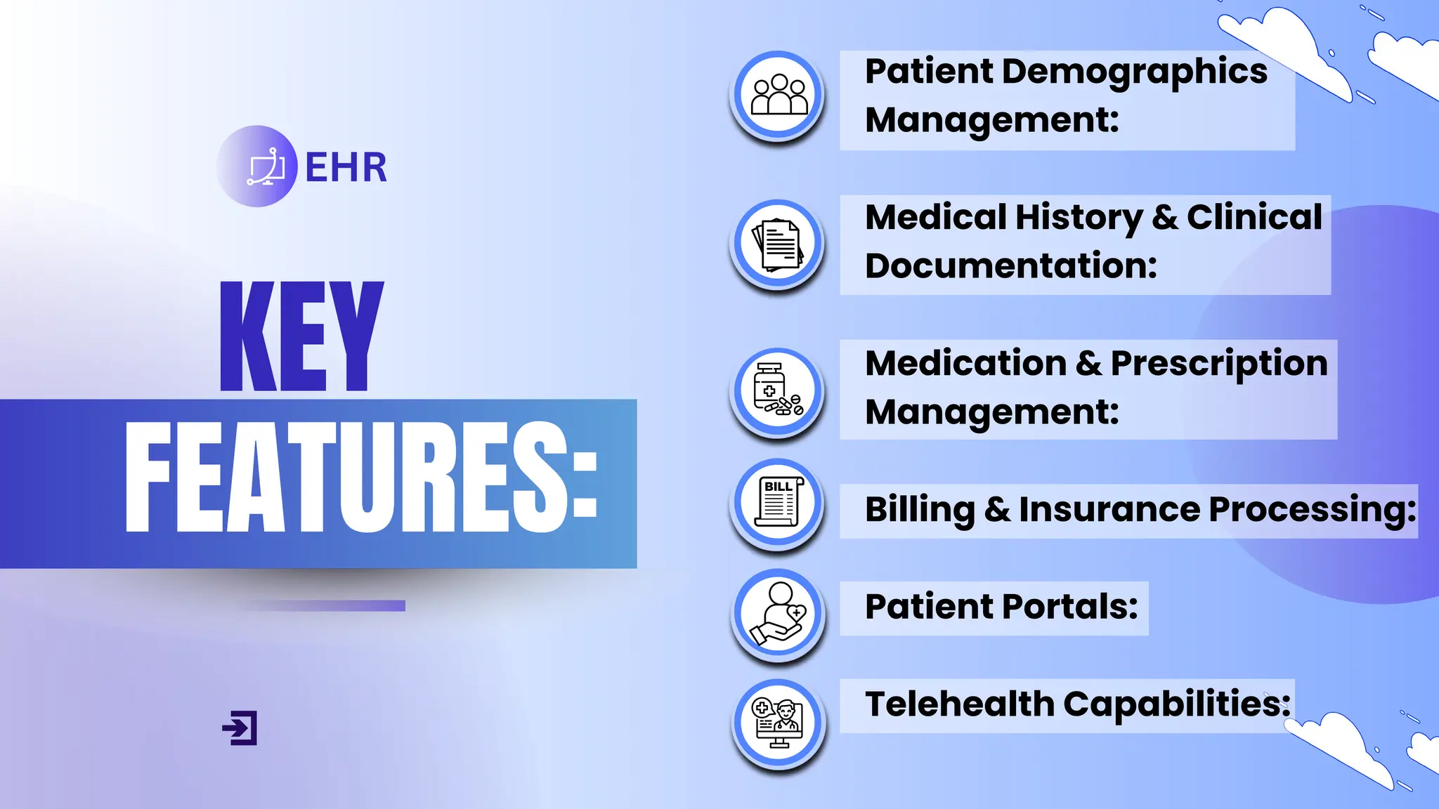 KEY
FEATURES:
EHR
Patient Demographics
Management:
Medical History & Clinical
Documentation:
Medication & Prescription
Management:
Billing & Insurance Processing:
Patient Portals:
Telehealth Capabilities:
 