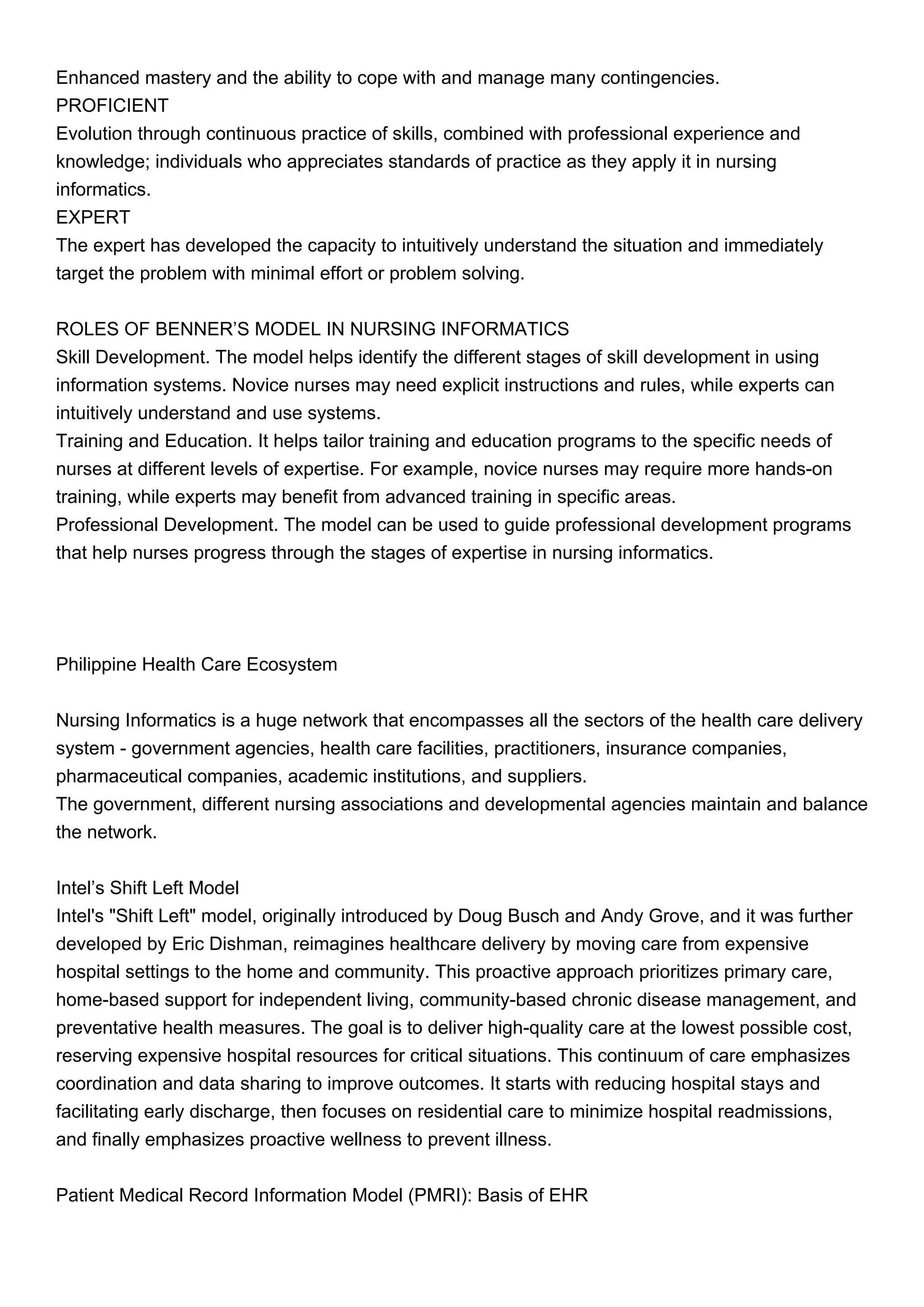 Enhanced mastery and the ability to cope with and manage many contingencies.
PROFICIENT
Evolution through continuous practice of skills, combined with professional experience and
knowledge; individuals who appreciates standards of practice as they apply it in nursing
informatics.
EXPERT
The expert has developed the capacity to intuitively understand the situation and immediately
target the problem with minimal effort or problem solving.
ROLES OF BENNER’S MODEL IN NURSING INFORMATICS
Skill Development. The model helps identify the different stages of skill development in using
information systems. Novice nurses may need explicit instructions and rules, while experts can
intuitively understand and use systems.
Training and Education. It helps tailor training and education programs to the specific needs of
nurses at different levels of expertise. For example, novice nurses may require more hands-on
training, while experts may benefit from advanced training in specific areas.
Professional Development. The model can be used to guide professional development programs
that help nurses progress through the stages of expertise in nursing informatics.
Philippine Health Care Ecosystem
Nursing Informatics is a huge network that encompasses all the sectors of the health care delivery
system - government agencies, health care facilities, practitioners, insurance companies,
pharmaceutical companies, academic institutions, and suppliers.
The government, different nursing associations and developmental agencies maintain and balance
the network.
Intel’s Shift Left Model
Intel's "Shift Left" model, originally introduced by Doug Busch and Andy Grove, and it was further
developed by Eric Dishman, reimagines healthcare delivery by moving care from expensive
hospital settings to the home and community. This proactive approach prioritizes primary care,
home-based support for independent living, community-based chronic disease management, and
preventative health measures. The goal is to deliver high-quality care at the lowest possible cost,
reserving expensive hospital resources for critical situations. This continuum of care emphasizes
coordination and data sharing to improve outcomes. It starts with reducing hospital stays and
facilitating early discharge, then focuses on residential care to minimize hospital readmissions,
and finally emphasizes proactive wellness to prevent illness.
Patient Medical Record Information Model (PMRI): Basis of EHR
 