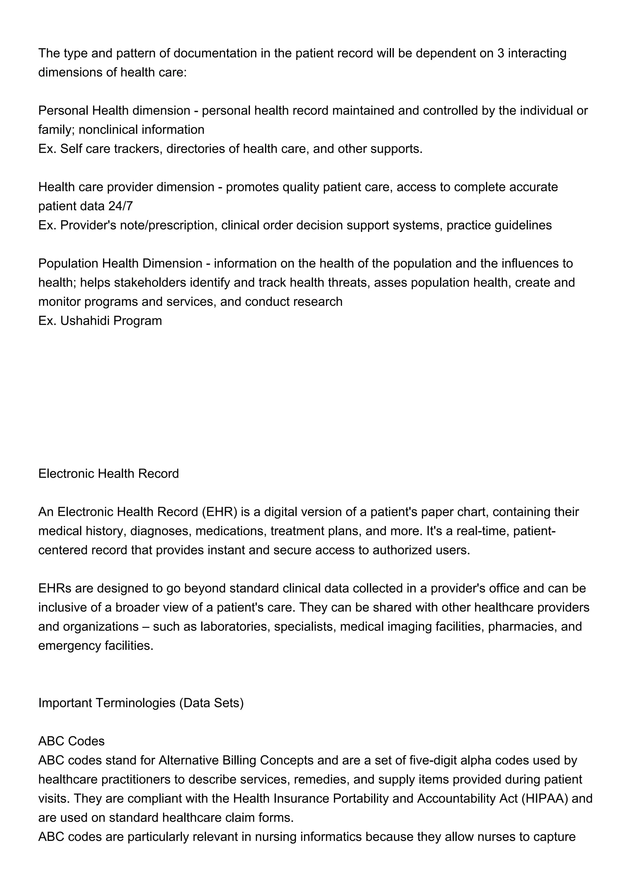 The type and pattern of documentation in the patient record will be dependent on 3 interacting
dimensions of health care:
Personal Health dimension - personal health record maintained and controlled by the individual or
family; nonclinical information
Ex. Self care trackers, directories of health care, and other supports.
Health care provider dimension - promotes quality patient care, access to complete accurate
patient data 24/7
Ex. Provider's note/prescription, clinical order decision support systems, practice guidelines
Population Health Dimension - information on the health of the population and the influences to
health; helps stakeholders identify and track health threats, asses population health, create and
monitor programs and services, and conduct research
Ex. Ushahidi Program
Electronic Health Record
An Electronic Health Record (EHR) is a digital version of a patient's paper chart, containing their
medical history, diagnoses, medications, treatment plans, and more. It's a real-time, patient-
centered record that provides instant and secure access to authorized users.
EHRs are designed to go beyond standard clinical data collected in a provider's office and can be
inclusive of a broader view of a patient's care. They can be shared with other healthcare providers
and organizations – such as laboratories, specialists, medical imaging facilities, pharmacies, and
emergency facilities.
Important Terminologies (Data Sets)
ABC Codes
ABC codes stand for Alternative Billing Concepts and are a set of five-digit alpha codes used by
healthcare practitioners to describe services, remedies, and supply items provided during patient
visits. They are compliant with the Health Insurance Portability and Accountability Act (HIPAA) and
are used on standard healthcare claim forms.
ABC codes are particularly relevant in nursing informatics because they allow nurses to capture
 