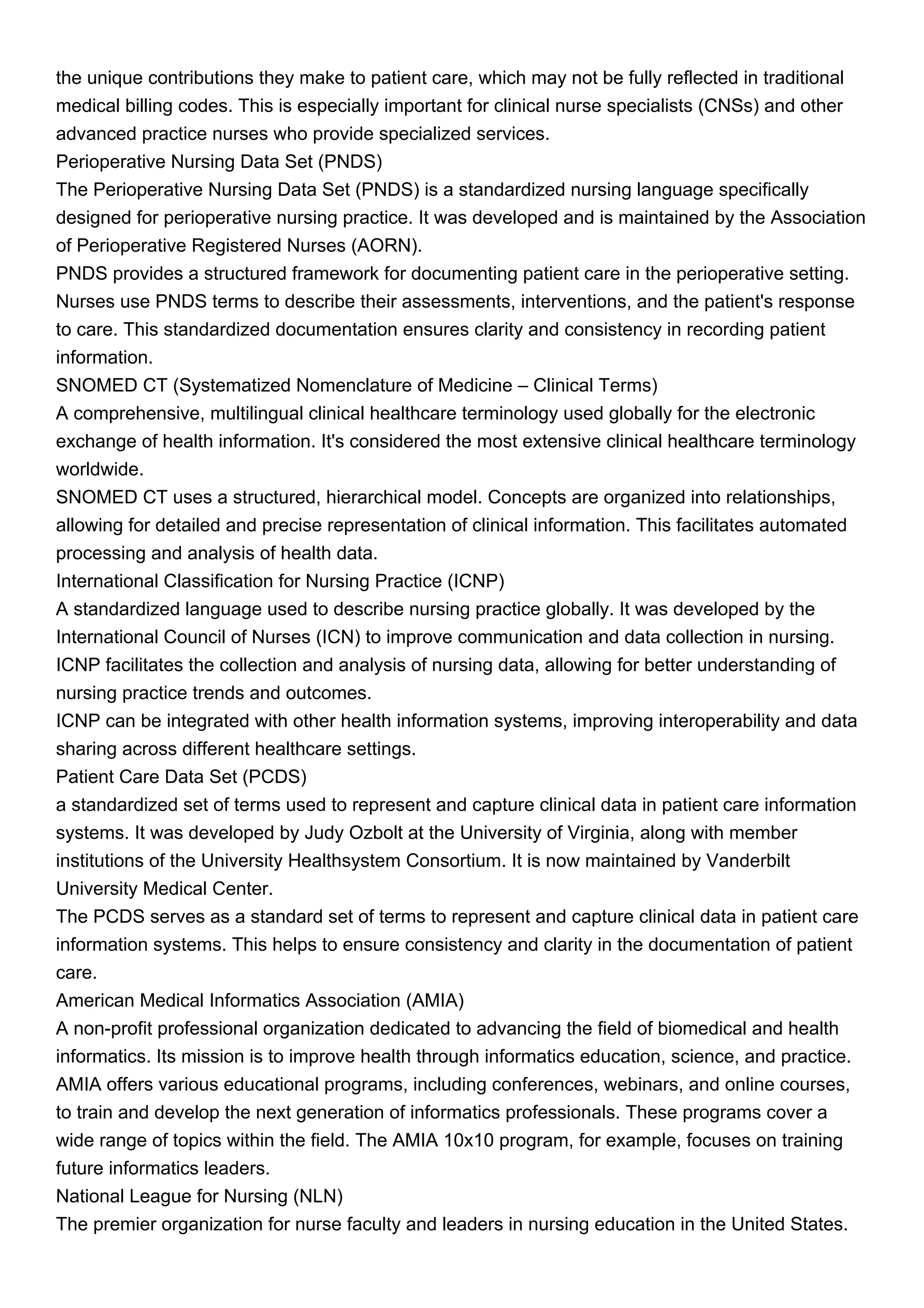 the unique contributions they make to patient care, which may not be fully reflected in traditional
medical billing codes. This is especially important for clinical nurse specialists (CNSs) and other
advanced practice nurses who provide specialized services.
Perioperative Nursing Data Set (PNDS)
The Perioperative Nursing Data Set (PNDS) is a standardized nursing language specifically
designed for perioperative nursing practice. It was developed and is maintained by the Association
of Perioperative Registered Nurses (AORN).
PNDS provides a structured framework for documenting patient care in the perioperative setting.
Nurses use PNDS terms to describe their assessments, interventions, and the patient's response
to care. This standardized documentation ensures clarity and consistency in recording patient
information.
SNOMED CT (Systematized Nomenclature of Medicine – Clinical Terms)
A comprehensive, multilingual clinical healthcare terminology used globally for the electronic
exchange of health information. It's considered the most extensive clinical healthcare terminology
worldwide.
SNOMED CT uses a structured, hierarchical model. Concepts are organized into relationships,
allowing for detailed and precise representation of clinical information. This facilitates automated
processing and analysis of health data.
International Classification for Nursing Practice (ICNP)
A standardized language used to describe nursing practice globally. It was developed by the
International Council of Nurses (ICN) to improve communication and data collection in nursing.
ICNP facilitates the collection and analysis of nursing data, allowing for better understanding of
nursing practice trends and outcomes.
ICNP can be integrated with other health information systems, improving interoperability and data
sharing across different healthcare settings.
Patient Care Data Set (PCDS)
a standardized set of terms used to represent and capture clinical data in patient care information
systems. It was developed by Judy Ozbolt at the University of Virginia, along with member
institutions of the University Healthsystem Consortium. It is now maintained by Vanderbilt
University Medical Center.
The PCDS serves as a standard set of terms to represent and capture clinical data in patient care
information systems. This helps to ensure consistency and clarity in the documentation of patient
care.
American Medical Informatics Association (AMIA)
A non-profit professional organization dedicated to advancing the field of biomedical and health
informatics. Its mission is to improve health through informatics education, science, and practice.
AMIA offers various educational programs, including conferences, webinars, and online courses,
to train and develop the next generation of informatics professionals. These programs cover a
wide range of topics within the field. The AMIA 10x10 program, for example, focuses on training
future informatics leaders.
National League for Nursing (NLN)
The premier organization for nurse faculty and leaders in nursing education in the United States.
 