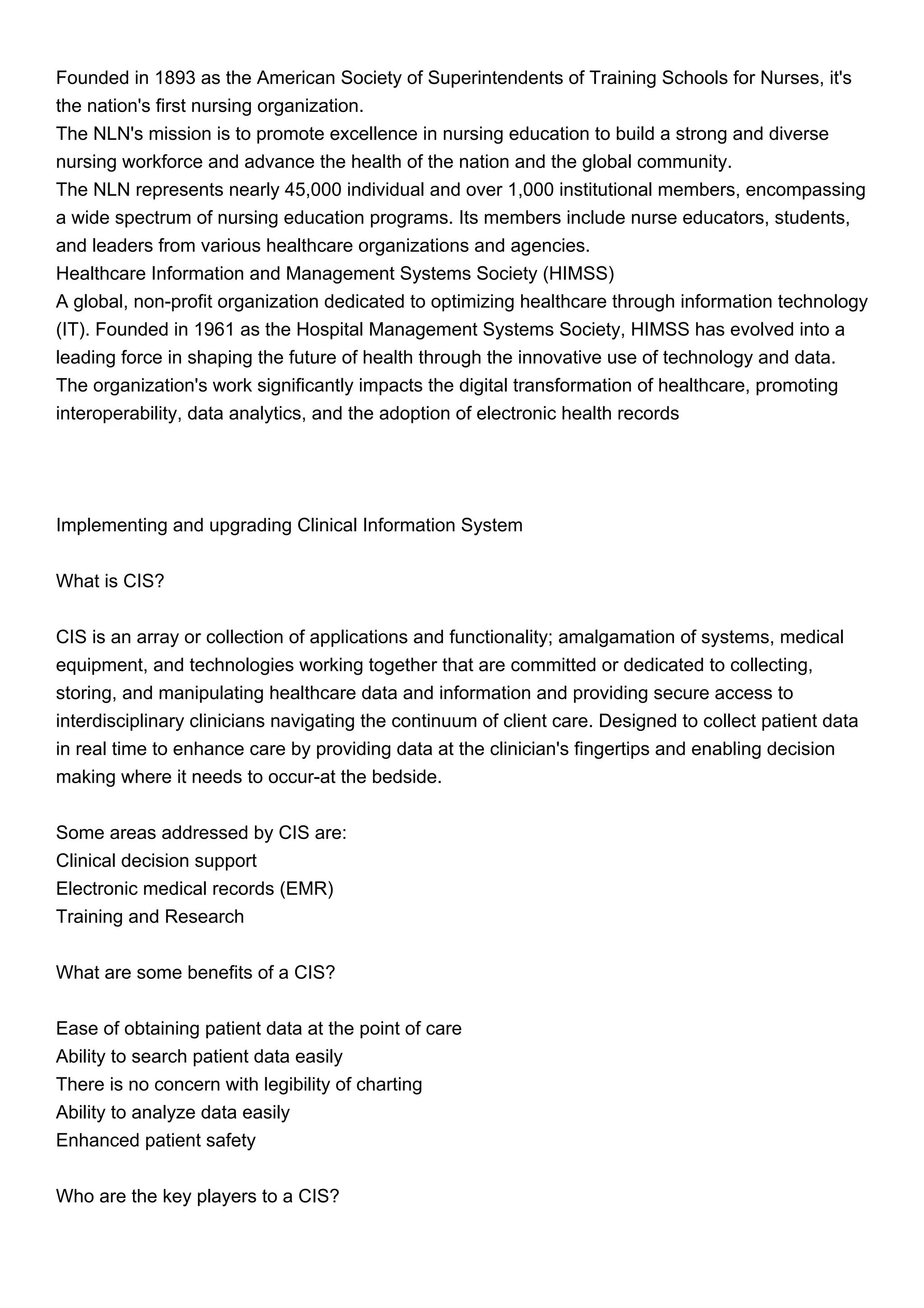 Founded in 1893 as the American Society of Superintendents of Training Schools for Nurses, it's
the nation's first nursing organization.
The NLN's mission is to promote excellence in nursing education to build a strong and diverse
nursing workforce and advance the health of the nation and the global community.
The NLN represents nearly 45,000 individual and over 1,000 institutional members, encompassing
a wide spectrum of nursing education programs. Its members include nurse educators, students,
and leaders from various healthcare organizations and agencies.
Healthcare Information and Management Systems Society (HIMSS)
A global, non-profit organization dedicated to optimizing healthcare through information technology
(IT). Founded in 1961 as the Hospital Management Systems Society, HIMSS has evolved into a
leading force in shaping the future of health through the innovative use of technology and data.
The organization's work significantly impacts the digital transformation of healthcare, promoting
interoperability, data analytics, and the adoption of electronic health records
Implementing and upgrading Clinical Information System
What is CIS?
CIS is an array or collection of applications and functionality; amalgamation of systems, medical
equipment, and technologies working together that are committed or dedicated to collecting,
storing, and manipulating healthcare data and information and providing secure access to
interdisciplinary clinicians navigating the continuum of client care. Designed to collect patient data
in real time to enhance care by providing data at the clinician's fingertips and enabling decision
making where it needs to occur-at the bedside.
Some areas addressed by CIS are:
Clinical decision support
Electronic medical records (EMR)
Training and Research
What are some benefits of a CIS?
Ease of obtaining patient data at the point of care
Ability to search patient data easily
There is no concern with legibility of charting
Ability to analyze data easily
Enhanced patient safety
Who are the key players to a CIS?
 