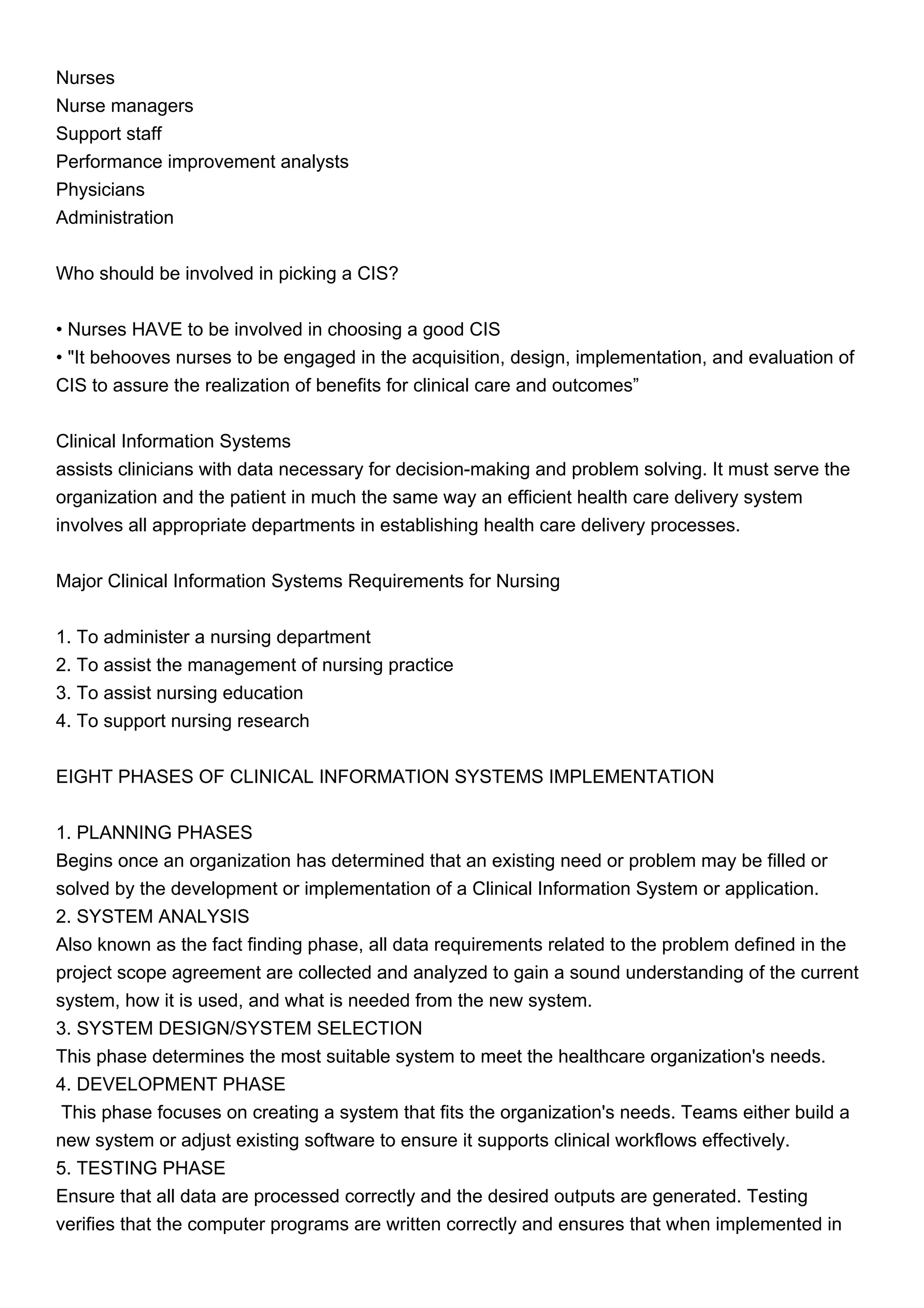 Nurses
Nurse managers
Support staff
Performance improvement analysts
Physicians
Administration
Who should be involved in picking a CIS?
• Nurses HAVE to be involved in choosing a good CIS
• "It behooves nurses to be engaged in the acquisition, design, implementation, and evaluation of
CIS to assure the realization of benefits for clinical care and outcomes”
Clinical Information Systems
assists clinicians with data necessary for decision-making and problem solving. It must serve the
organization and the patient in much the same way an efficient health care delivery system
involves all appropriate departments in establishing health care delivery processes.
Major Clinical Information Systems Requirements for Nursing
1. To administer a nursing department
2. To assist the management of nursing practice
3. To assist nursing education
4. To support nursing research
EIGHT PHASES OF CLINICAL INFORMATION SYSTEMS IMPLEMENTATION
1. PLANNING PHASES
Begins once an organization has determined that an existing need or problem may be filled or
solved by the development or implementation of a Clinical Information System or application.
2. SYSTEM ANALYSIS
Also known as the fact finding phase, all data requirements related to the problem defined in the
project scope agreement are collected and analyzed to gain a sound understanding of the current
system, how it is used, and what is needed from the new system.
3. SYSTEM DESIGN/SYSTEM SELECTION
This phase determines the most suitable system to meet the healthcare organization's needs.
4. DEVELOPMENT PHASE
This phase focuses on creating a system that fits the organization's needs. Teams either build a
new system or adjust existing software to ensure it supports clinical workflows effectively.
5. TESTING PHASE
Ensure that all data are processed correctly and the desired outputs are generated. Testing
verifies that the computer programs are written correctly and ensures that when implemented in
 