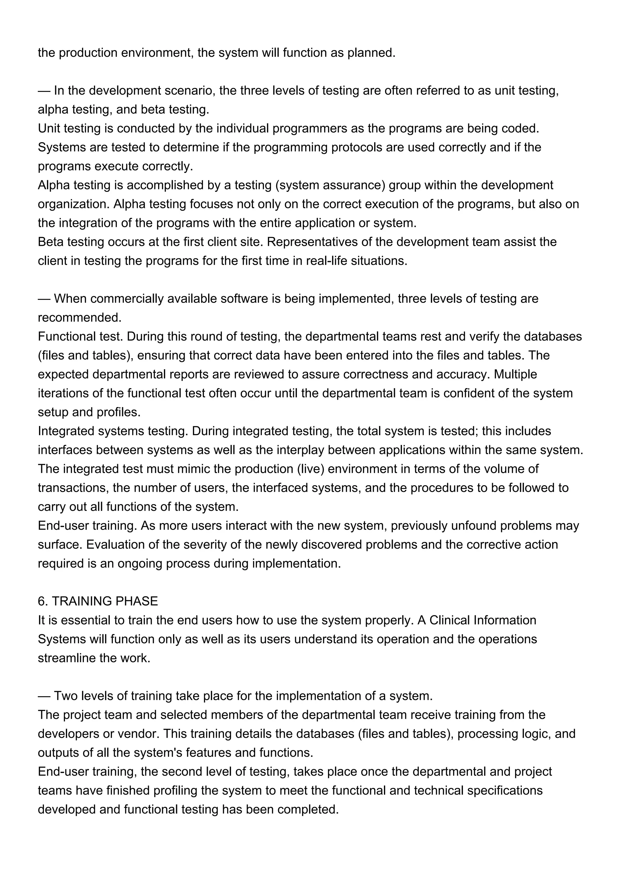 the production environment, the system will function as planned.
— In the development scenario, the three levels of testing are often referred to as unit testing,
alpha testing, and beta testing.
Unit testing is conducted by the individual programmers as the programs are being coded.
Systems are tested to determine if the programming protocols are used correctly and if the
programs execute correctly.
Alpha testing is accomplished by a testing (system assurance) group within the development
organization. Alpha testing focuses not only on the correct execution of the programs, but also on
the integration of the programs with the entire application or system.
Beta testing occurs at the first client site. Representatives of the development team assist the
client in testing the programs for the first time in real-life situations.
— When commercially available software is being implemented, three levels of testing are
recommended.
Functional test. During this round of testing, the departmental teams rest and verify the databases
(files and tables), ensuring that correct data have been entered into the files and tables. The
expected departmental reports are reviewed to assure correctness and accuracy. Multiple
iterations of the functional test often occur until the departmental team is confident of the system
setup and profiles.
Integrated systems testing. During integrated testing, the total system is tested; this includes
interfaces between systems as well as the interplay between applications within the same system.
The integrated test must mimic the production (live) environment in terms of the volume of
transactions, the number of users, the interfaced systems, and the procedures to be followed to
carry out all functions of the system.
End-user training. As more users interact with the new system, previously unfound problems may
surface. Evaluation of the severity of the newly discovered problems and the corrective action
required is an ongoing process during implementation.
6. TRAINING PHASE
It is essential to train the end users how to use the system properly. A Clinical Information
Systems will function only as well as its users understand its operation and the operations
streamline the work.
— Two levels of training take place for the implementation of a system.
The project team and selected members of the departmental team receive training from the
developers or vendor. This training details the databases (files and tables), processing logic, and
outputs of all the system's features and functions.
End-user training, the second level of testing, takes place once the departmental and project
teams have finished profiling the system to meet the functional and technical specifications
developed and functional testing has been completed.
 