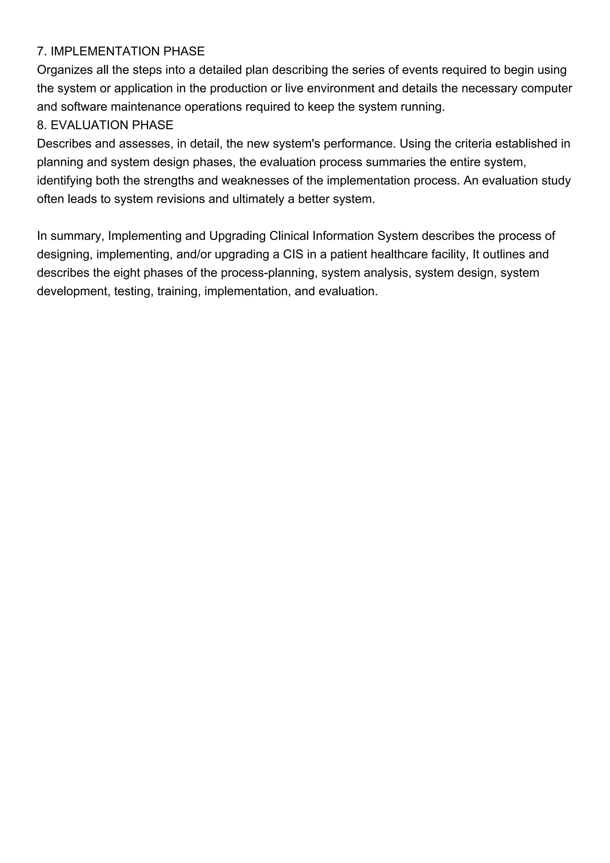 7. IMPLEMENTATION PHASE
Organizes all the steps into a detailed plan describing the series of events required to begin using
the system or application in the production or live environment and details the necessary computer
and software maintenance operations required to keep the system running.
8. EVALUATION PHASE
Describes and assesses, in detail, the new system's performance. Using the criteria established in
planning and system design phases, the evaluation process summaries the entire system,
identifying both the strengths and weaknesses of the implementation process. An evaluation study
often leads to system revisions and ultimately a better system.
In summary, Implementing and Upgrading Clinical Information System describes the process of
designing, implementing, and/or upgrading a CIS in a patient healthcare facility, It outlines and
describes the eight phases of the process-planning, system analysis, system design, system
development, testing, training, implementation, and evaluation.
 