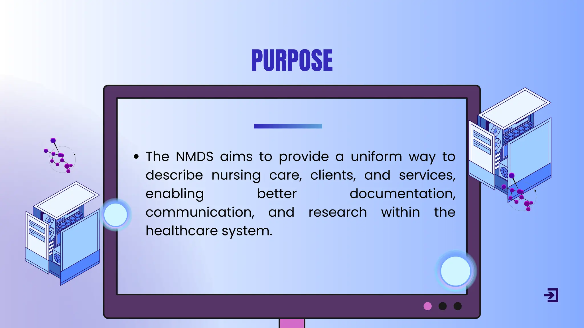 PURPOSE
The NMDS aims to provide a uniform way to
describe nursing care, clients, and services,
enabling better documentation,
communication, and research within the
healthcare system.
 