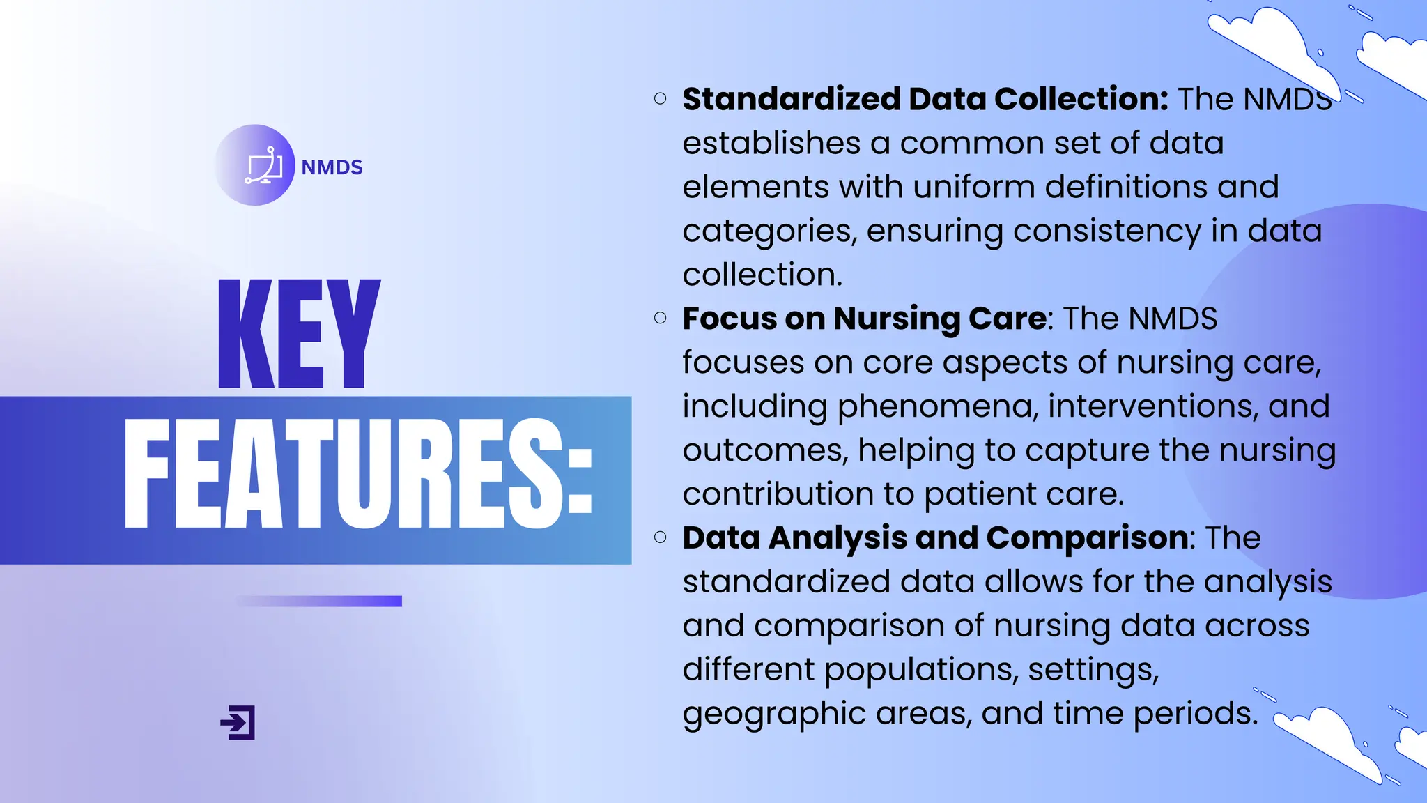 KEY
FEATURES:
NMDS
Standardized Data Collection: The NMDS
establishes a common set of data
elements with uniform definitions and
categories, ensuring consistency in data
collection.
Focus on Nursing Care: The NMDS
focuses on core aspects of nursing care,
including phenomena, interventions, and
outcomes, helping to capture the nursing
contribution to patient care.
Data Analysis and Comparison: The
standardized data allows for the analysis
and comparison of nursing data across
different populations, settings,
geographic areas, and time periods.
 