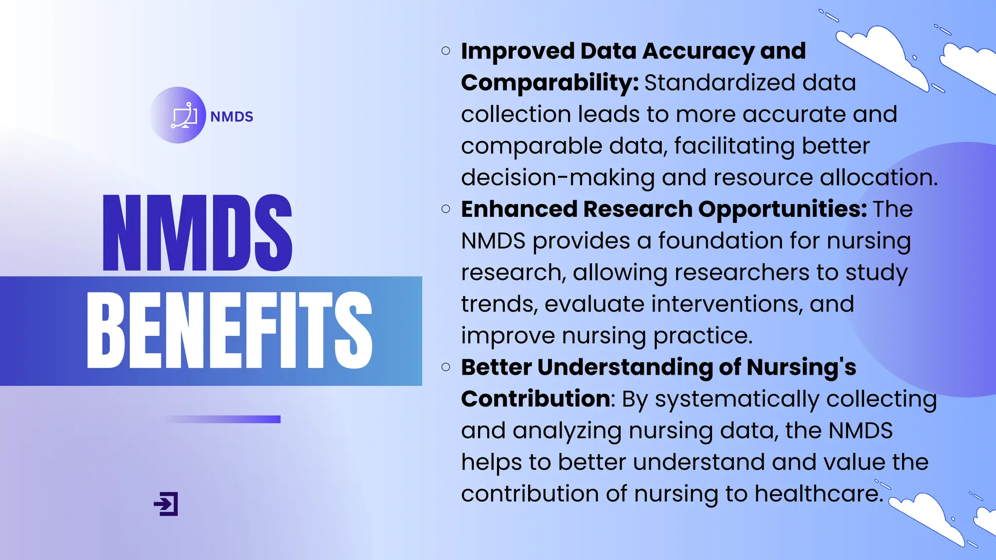 NMDS
BENEFITS
NMDS
Improved Data Accuracy and
Comparability: Standardized data
collection leads to more accurate and
comparable data, facilitating better
decision-making and resource allocation.
Enhanced Research Opportunities: The
NMDS provides a foundation for nursing
research, allowing researchers to study
trends, evaluate interventions, and
improve nursing practice.
Better Understanding of Nursing's
Contribution: By systematically collecting
and analyzing nursing data, the NMDS
helps to better understand and value the
contribution of nursing to healthcare.
 