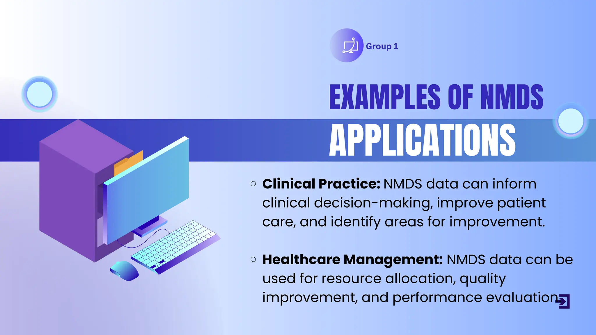 Group 1
EXAMPLES OF NMDS
APPLICATIONS
Clinical Practice: NMDS data can inform
clinical decision-making, improve patient
care, and identify areas for improvement.
Healthcare Management: NMDS data can be
used for resource allocation, quality
improvement, and performance evaluation.
 