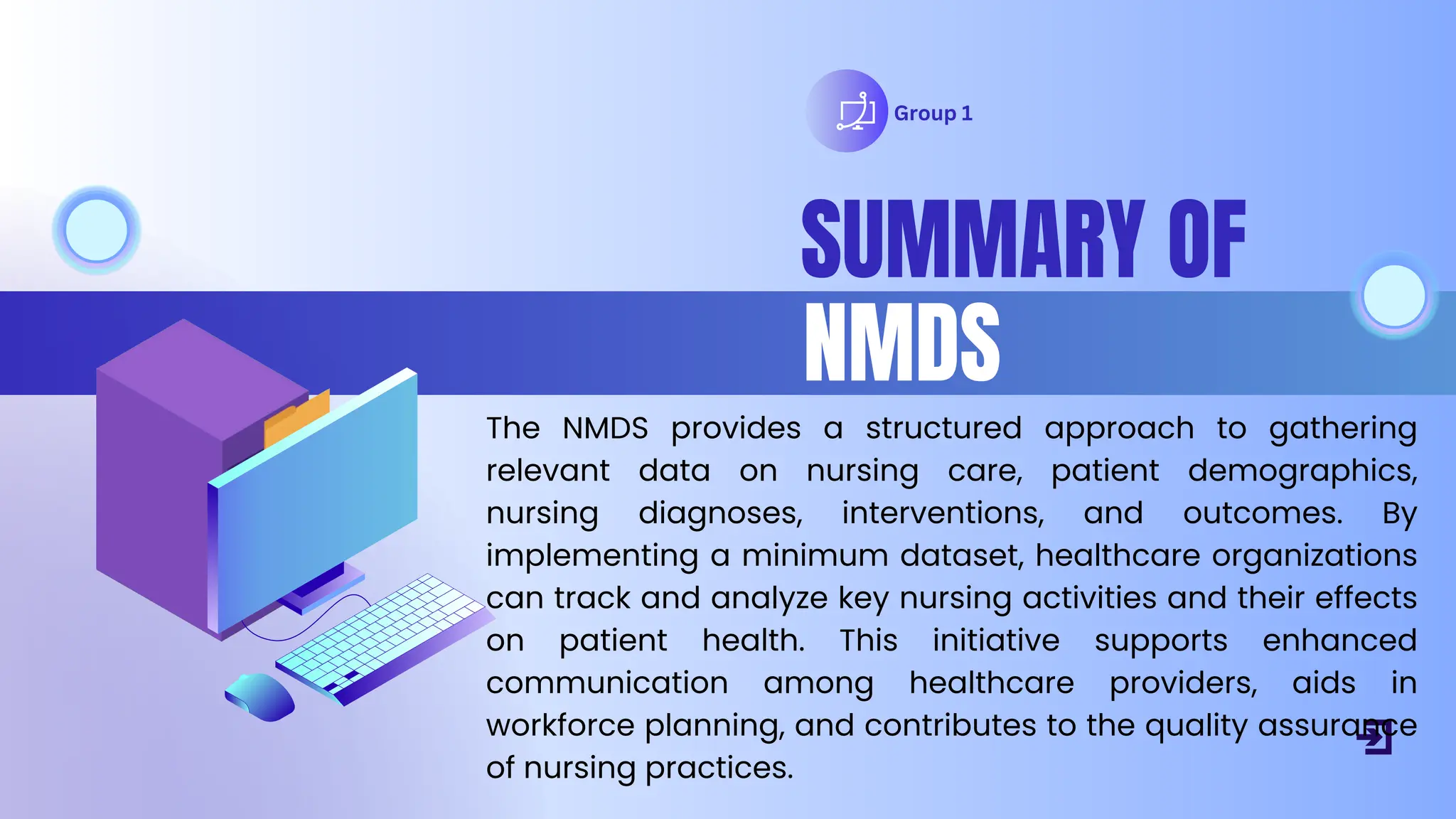 Group 1
SUMMARY OF
NMDS
The NMDS provides a structured approach to gathering
relevant data on nursing care, patient demographics,
nursing diagnoses, interventions, and outcomes. By
implementing a minimum dataset, healthcare organizations
can track and analyze key nursing activities and their effects
on patient health. This initiative supports enhanced
communication among healthcare providers, aids in
workforce planning, and contributes to the quality assurance
of nursing practices.
 