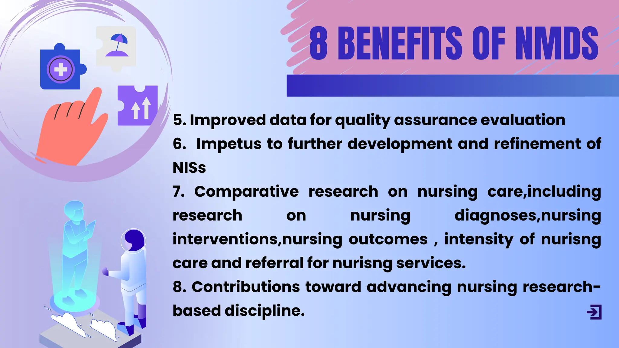 5. Improved data for quality assurance evaluation
6. ﻿
Impetus to further development and refinement of
NISs
7. Comparative research on nursing care,including
research on nursing diagnoses,nursing
interventions,nursing outcomes , intensity of nurisng
care and referral for nurisng services.
8. Contributions toward advancing nursing research-
based discipline.
8 BENEFITS OF NMDS
 