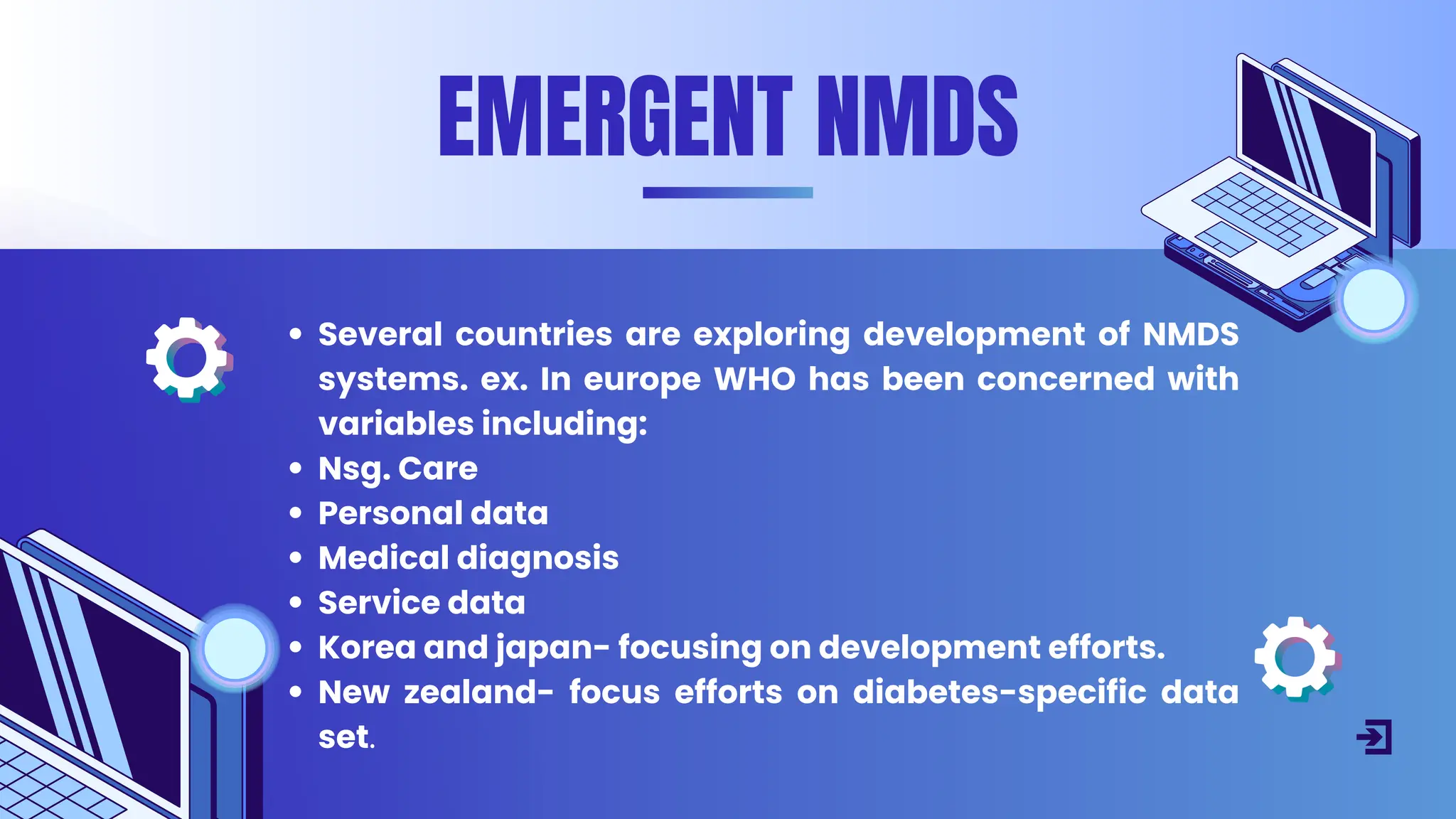 Several countries are exploring development of NMDS
systems. ex. In europe WHO has been concerned with
variables including:
Nsg. Care
Personal data
Medical diagnosis
Service data
Korea and japan- focusing on development efforts.
New zealand- focus efforts on diabetes-specific data
set.
EMERGENT NMDS
 