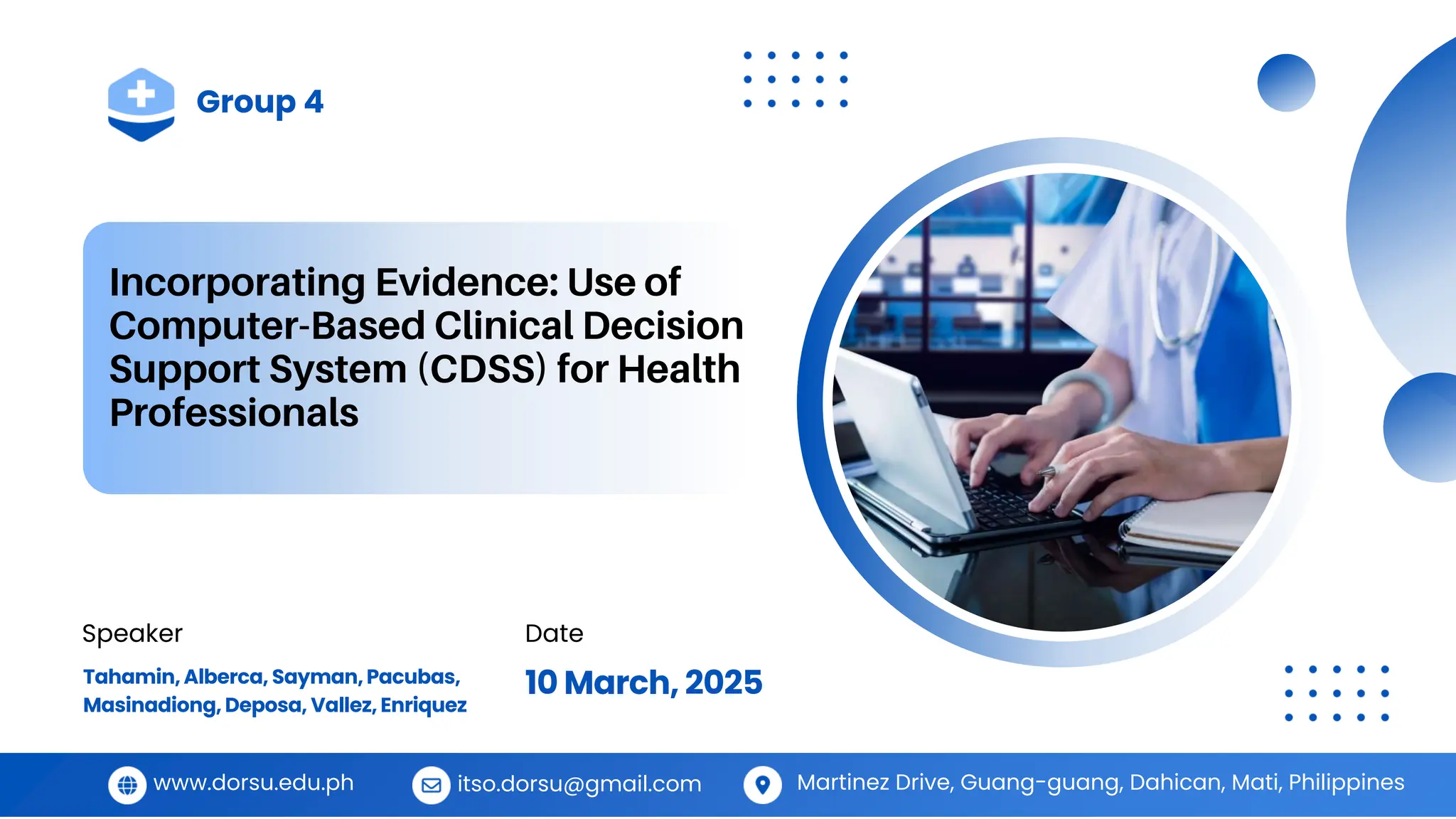 Incorporating Evidence: Use of
Computer-Based Clinical Decision
Support System (CDSS) for Health
Professionals
Group 4
Speaker Date
Tahamin,Alberca, Sayman,Pacubas,
Masinadiong, Deposa, Vallez, Enriquez
10 March, 2025
www.dorsu.edu.ph itso.dorsu@gmail.com Martinez Drive, Guang-guang, Dahican, Mati, Philippines
 