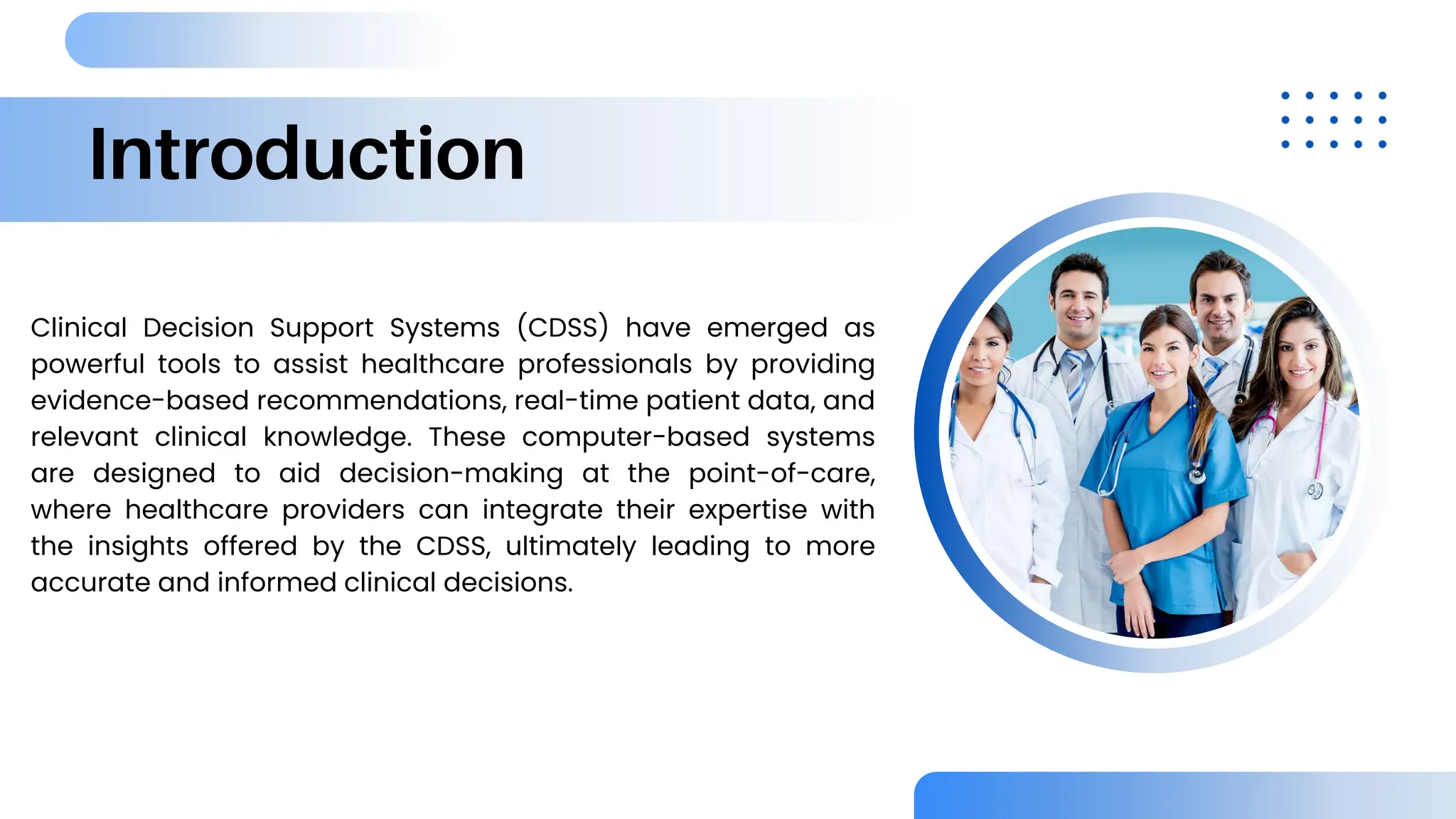 Introduction
Clinical Decision Support Systems (CDSS) have emerged as
powerful tools to assist healthcare professionals by providing
evidence-based recommendations, real-time patient data, and
relevant clinical knowledge. These computer-based systems
are designed to aid decision-making at the point-of-care,
where healthcare providers can integrate their expertise with
the insights offered by the CDSS, ultimately leading to more
accurate and informed clinical decisions.
 