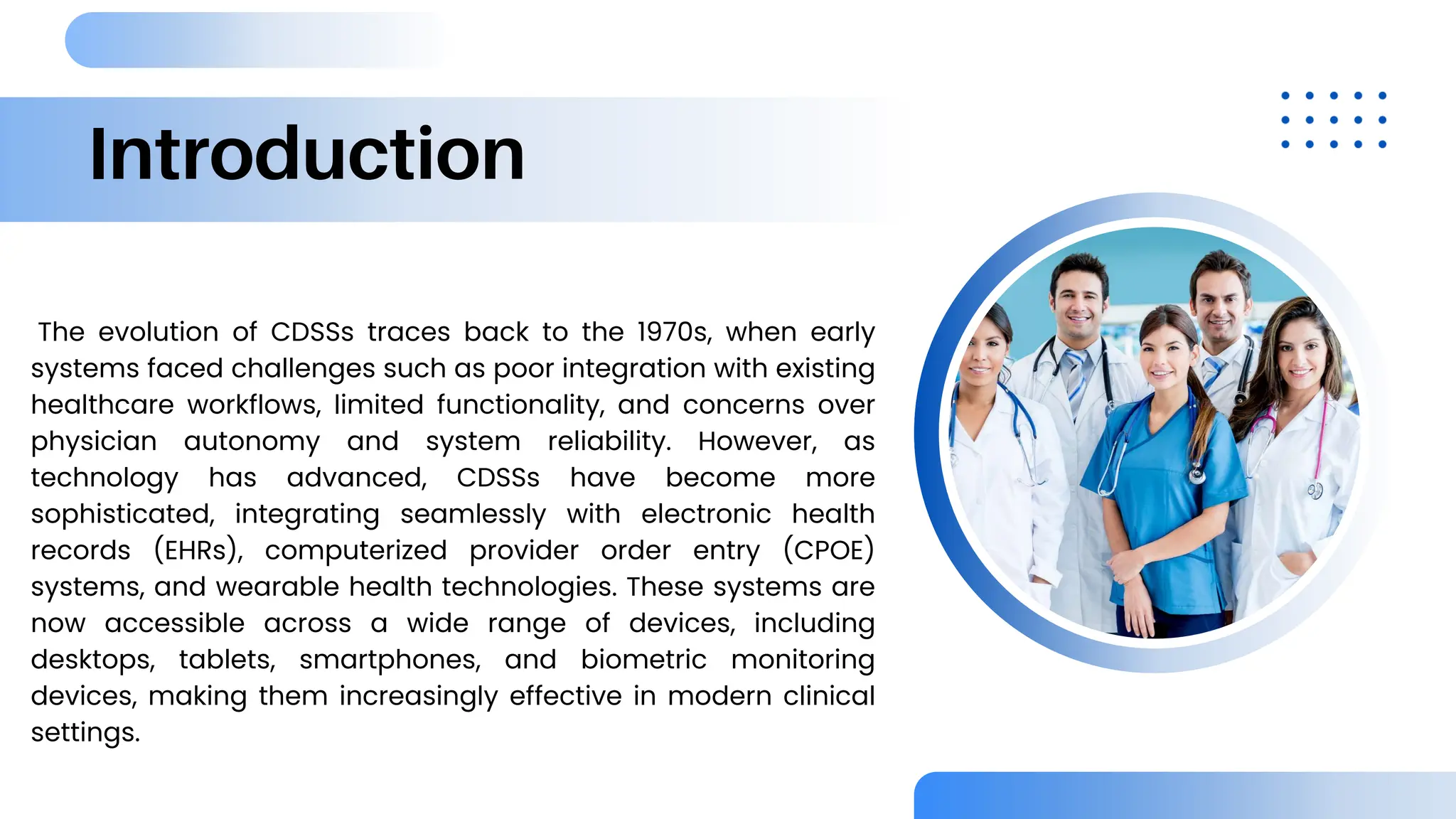 Introduction
The evolution of CDSSs traces back to the 1970s, when early
systems faced challenges such as poor integration with existing
healthcare workflows, limited functionality, and concerns over
physician autonomy and system reliability. However, as
technology has advanced, CDSSs have become more
sophisticated, integrating seamlessly with electronic health
records (EHRs), computerized provider order entry (CPOE)
systems, and wearable health technologies. These systems are
now accessible across a wide range of devices, including
desktops, tablets, smartphones, and biometric monitoring
devices, making them increasingly effective in modern clinical
settings.
 