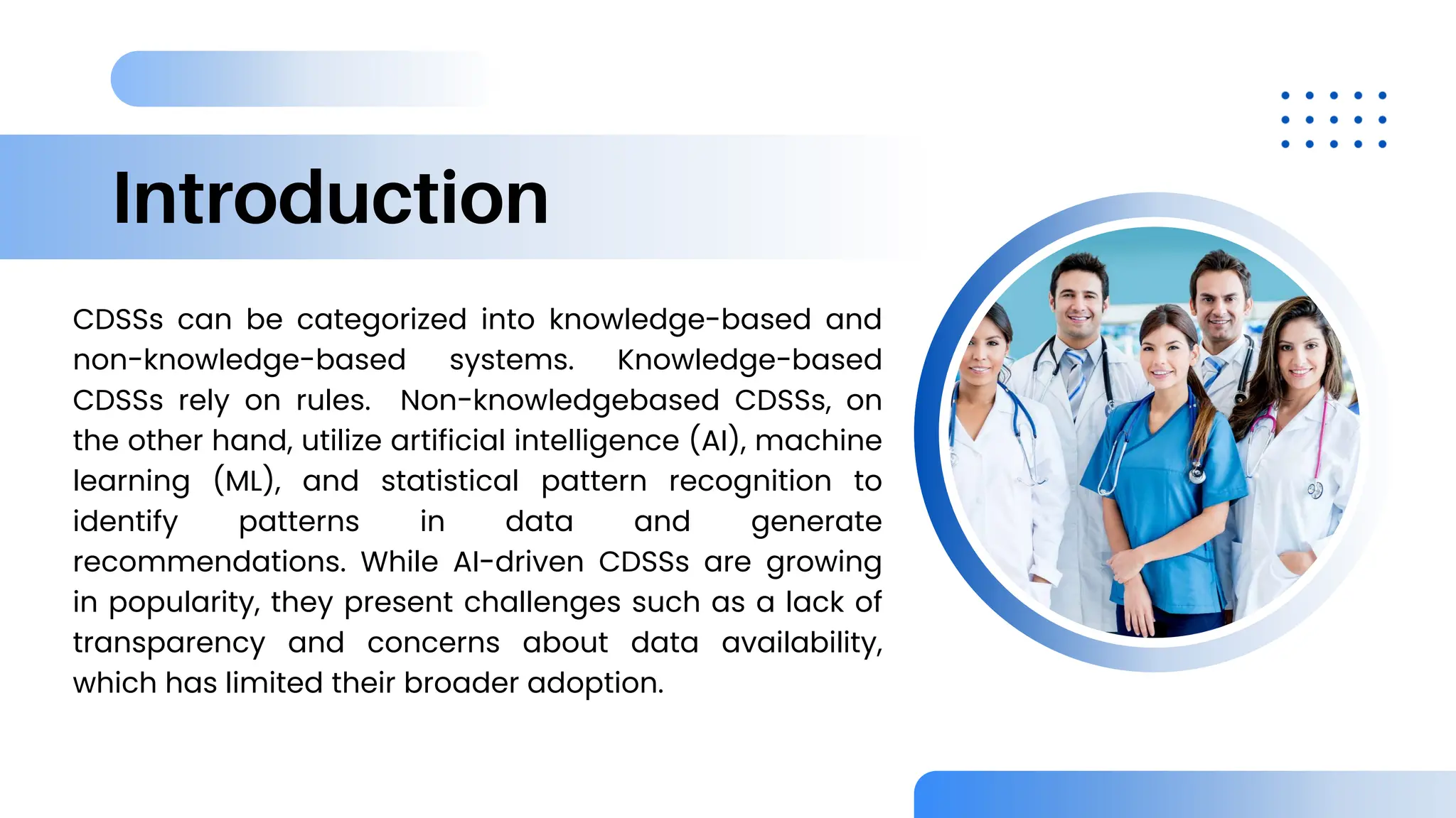 Introduction
CDSSs can be categorized into knowledge-based and
non-knowledge-based systems. Knowledge-based
CDSSs rely on rules. Non-knowledgebased CDSSs, on
the other hand, utilize artificial intelligence (AI), machine
learning (ML), and statistical pattern recognition to
identify patterns in data and generate
recommendations. While AI-driven CDSSs are growing
in popularity, they present challenges such as a lack of
transparency and concerns about data availability,
which has limited their broader adoption.
 