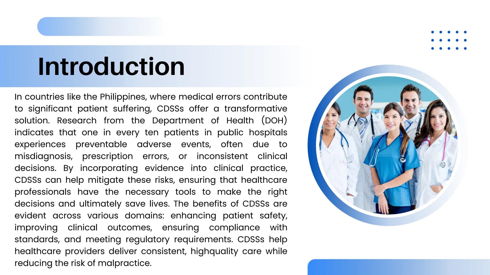 Introduction
In countries like the Philippines, where medical errors contribute
to significant patient suffering, CDSSs offer a transformative
solution. Research from the Department of Health (DOH)
indicates that one in every ten patients in public hospitals
experiences preventable adverse events, often due to
misdiagnosis, prescription errors, or inconsistent clinical
decisions. By incorporating evidence into clinical practice,
CDSSs can help mitigate these risks, ensuring that healthcare
professionals have the necessary tools to make the right
decisions and ultimately save lives. The benefits of CDSSs are
evident across various domains: enhancing patient safety,
improving clinical outcomes, ensuring compliance with
standards, and meeting regulatory requirements. CDSSs help
healthcare providers deliver consistent, highquality care while
reducing the risk of malpractice.
 