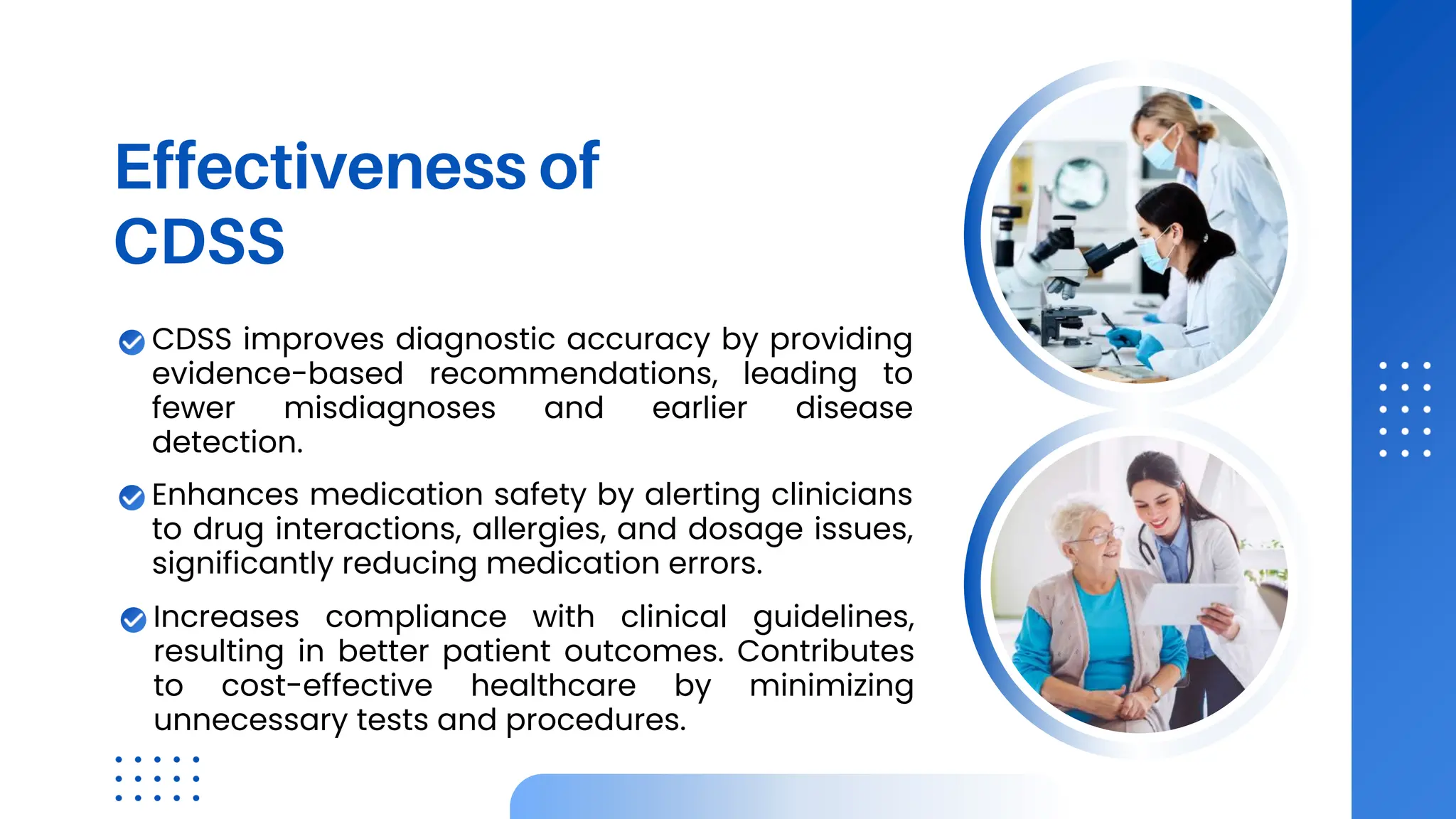 Effectiveness of
CDSS
CDSS improves diagnostic accuracy by providing
evidence-based recommendations, leading to
fewer misdiagnoses and earlier disease
detection.
Enhances medication safety by alerting clinicians
to drug interactions, allergies, and dosage issues,
significantly reducing medication errors.
Increases compliance with clinical guidelines,
resulting in better patient outcomes. Contributes
to cost-effective healthcare by minimizing
unnecessary tests and procedures.
 