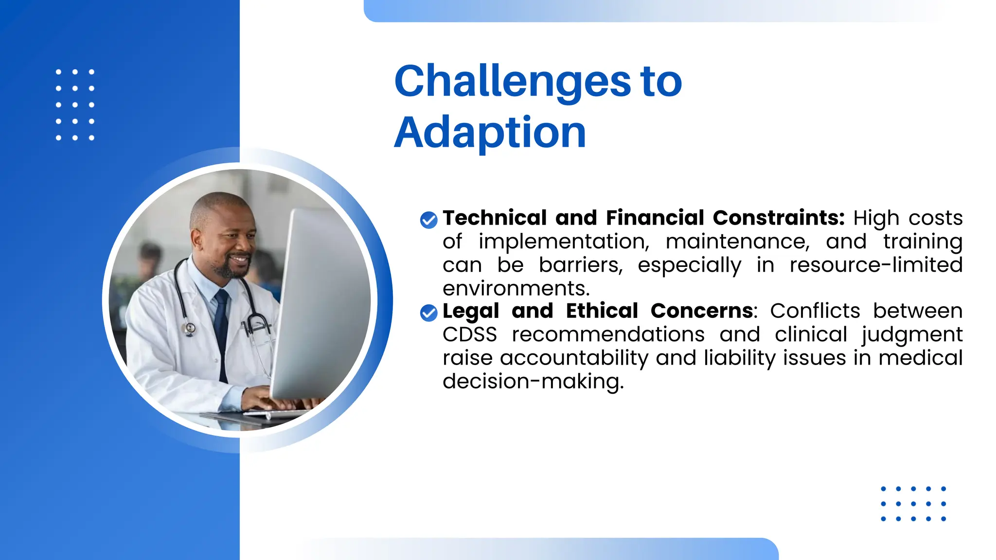 Challenges to
Adaption
Technical and Financial Constraints: High costs
of implementation, maintenance, and training
can be barriers, especially in resource-limited
environments.
Legal and Ethical Concerns: Conflicts between
CDSS recommendations and clinical judgment
raise accountability and liability issues in medical
decision-making.
 