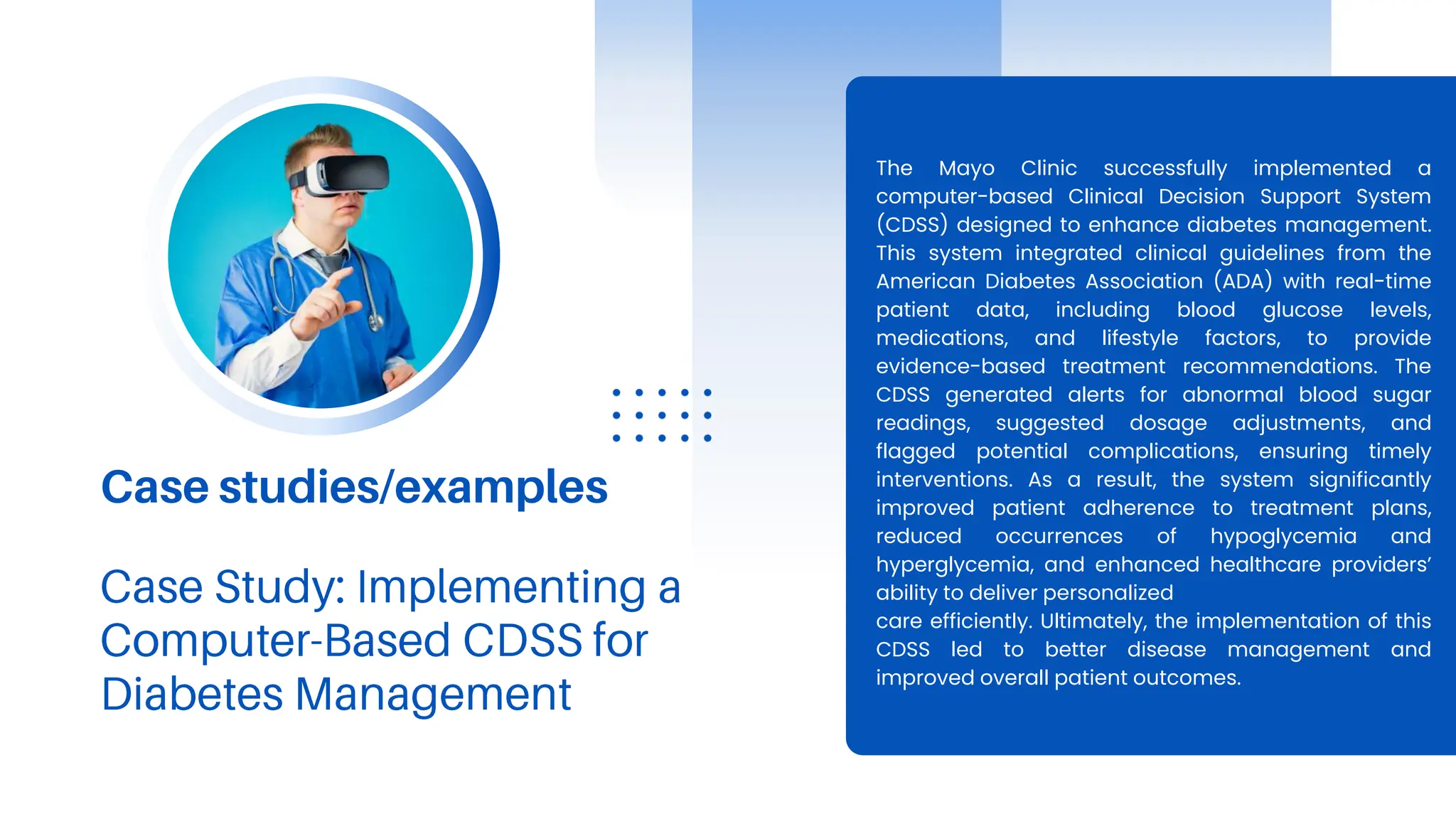 Case studies/examples
The Mayo Clinic successfully implemented a
computer-based Clinical Decision Support System
(CDSS) designed to enhance diabetes management.
This system integrated clinical guidelines from the
American Diabetes Association (ADA) with real-time
patient data, including blood glucose levels,
medications, and lifestyle factors, to provide
evidence-based treatment recommendations. The
CDSS generated alerts for abnormal blood sugar
readings, suggested dosage adjustments, and
flagged potential complications, ensuring timely
interventions. As a result, the system significantly
improved patient adherence to treatment plans,
reduced occurrences of hypoglycemia and
hyperglycemia, and enhanced healthcare providers’
ability to deliver personalized
care efficiently. Ultimately, the implementation of this
CDSS led to better disease management and
improved overall patient outcomes.
 