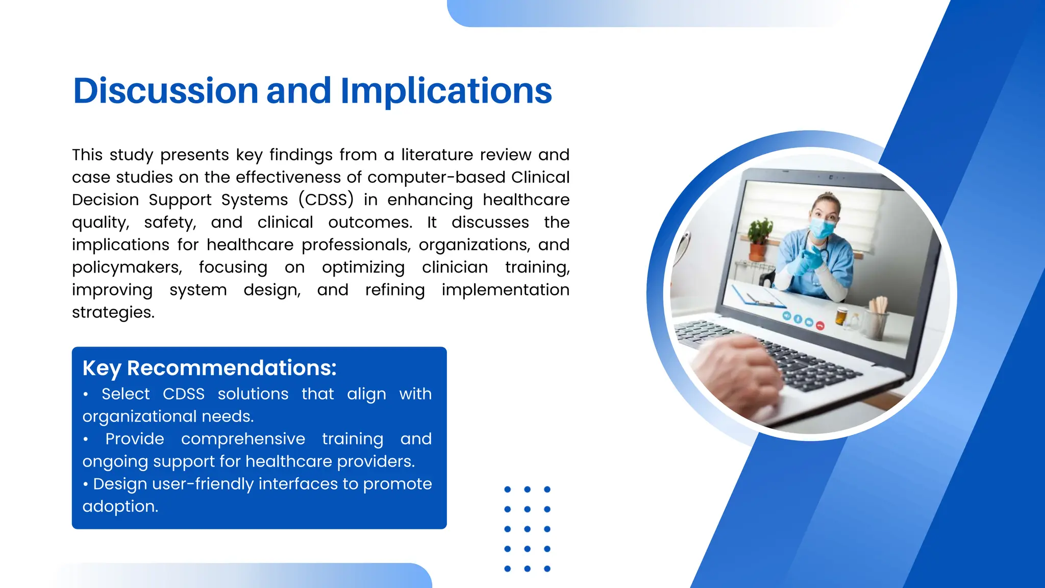 Discussion and Implications
This study presents key findings from a literature review and
case studies on the effectiveness of computer-based Clinical
Decision Support Systems (CDSS) in enhancing healthcare
quality, safety, and clinical outcomes. It discusses the
implications for healthcare professionals, organizations, and
policymakers, focusing on optimizing clinician training,
improving system design, and refining implementation
strategies.
• Select CDSS solutions that align with
organizational needs.
• Provide comprehensive training and
ongoing support for healthcare providers.
• Design user-friendly interfaces to promote
adoption.
Key Recommendations:
 