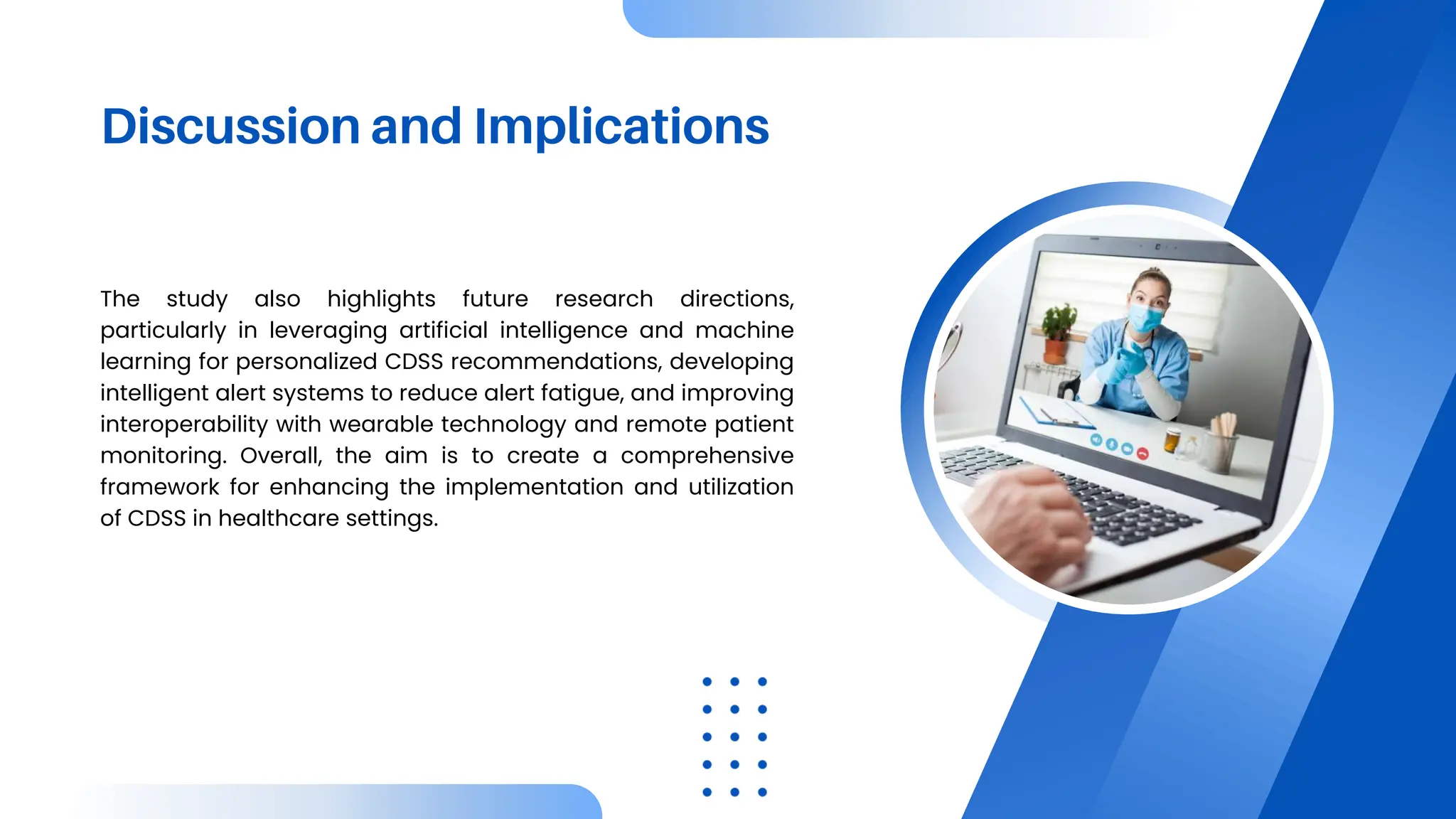 Discussion and Implications
The study also highlights future research directions,
particularly in leveraging artificial intelligence and machine
learning for personalized CDSS recommendations, developing
intelligent alert systems to reduce alert fatigue, and improving
interoperability with wearable technology and remote patient
monitoring. Overall, the aim is to create a comprehensive
framework for enhancing the implementation and utilization
of CDSS in healthcare settings.
 