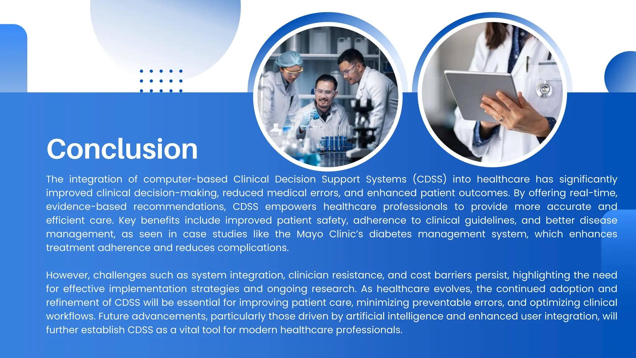 Conclusion
The integration of computer-based Clinical Decision Support Systems (CDSS) into healthcare has significantly
improved clinical decision-making, reduced medical errors, and enhanced patient outcomes. By offering real-time,
evidence-based recommendations, CDSS empowers healthcare professionals to provide more accurate and
efficient care. Key benefits include improved patient safety, adherence to clinical guidelines, and better disease
management, as seen in case studies like the Mayo Clinic’s diabetes management system, which enhances
treatment adherence and reduces complications.
However, challenges such as system integration, clinician resistance, and cost barriers persist, highlighting the need
for effective implementation strategies and ongoing research. As healthcare evolves, the continued adoption and
refinement of CDSS will be essential for improving patient care, minimizing preventable errors, and optimizing clinical
workflows. Future advancements, particularly those driven by artificial intelligence and enhanced user integration, will
further establish CDSS as a vital tool for modern healthcare professionals.
 