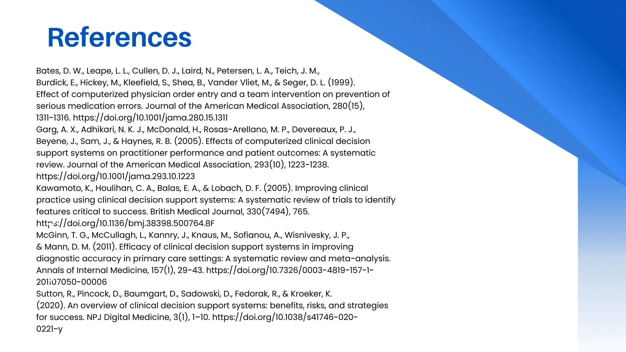 References
Bates, D. W., Leape, L. L., Cullen, D. J., Laird, N., Petersen, L. A., Teich, J. M.,
Burdick, E., Hickey, M., Kleefield, S., Shea, B., Vander Vliet, M., & Seger, D. L. (1999).
Effect of computerized physician order entry and a team intervention on prevention of
serious medication errors. Journal of the American Medical Association, 280(15),
1311-1316. https://doi.org/10.1001/jama.280.15.1311
Garg, A. X., Adhikari, N. K. J., McDonald, H., Rosas-Arellano, M. P., Devereaux, P. J.,
Beyene, J., Sam, J., & Haynes, R. B. (2005). Effects of computerized clinical decision
support systems on practitioner performance and patient outcomes: A systematic
review. Journal of the American Medical Association, 293(10), 1223-1238.
https://doi.org/10.1001/jama.293.10.1223
Kawamoto, K., Houlihan, C. A., Balas, E. A., & Lobach, D. F. (2005). Improving clinical
practice using clinical decision support systems: A systematic review of trials to identify
features critical to success. British Medical Journal, 330(7494), 765.
https://doi.org/10.1136/bmj.38398.500764.8F
McGinn, T. G., McCullagh, L., Kannry, J., Knaus, M., Sofianou, A., Wisnivesky, J. P.,
& Mann, D. M. (2011). Efficacy of clinical decision support systems in improving
diagnostic accuracy in primary care settings: A systematic review and meta-analysis.
Annals of Internal Medicine, 157(1), 29-43. https://doi.org/10.7326/0003-4819-157-1-
201107050-00006
Sutton, R., Pincock, D., Baumgart, D., Sadowski, D., Fedorak, R., & Kroeker, K.
(2020). An overview of clinical decision support systems: benefits, risks, and strategies
for success. NPJ Digital Medicine, 3(1), 1–10. https://doi.org/10.1038/s41746-020-
0221-y
 