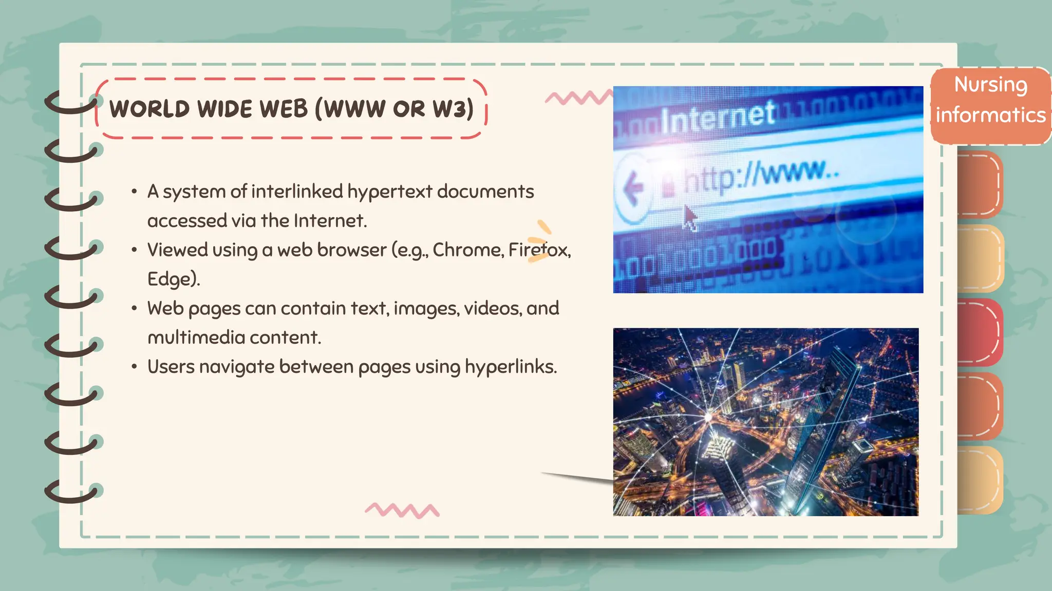 )
)
)
)
)
)
)
)
)
• A system of interlinked hypertext documents
accessed via the Internet.
• Viewed using a web browser (e.g., Chrome, Firefox,
Edge).
• Web pages can contain text, images, videos, and
multimedia content.
• Users navigate between pages using hyperlinks.
Nursing
informatics
)
)
)
)
)
)
)
)
)
 