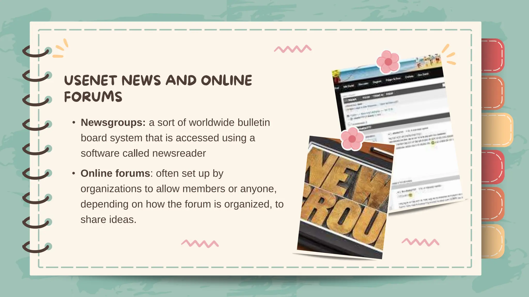 )
)
)
)
)
)
)
)
)
• Newsgroups: a sort of worldwide bulletin
board system that is accessed using a
software called newsreader
)
)
)
)
)
)
)
)
)
• Online forums: often set up by
organizations to allow members or anyone,
depending on how the forum is organized, to
share ideas.
 