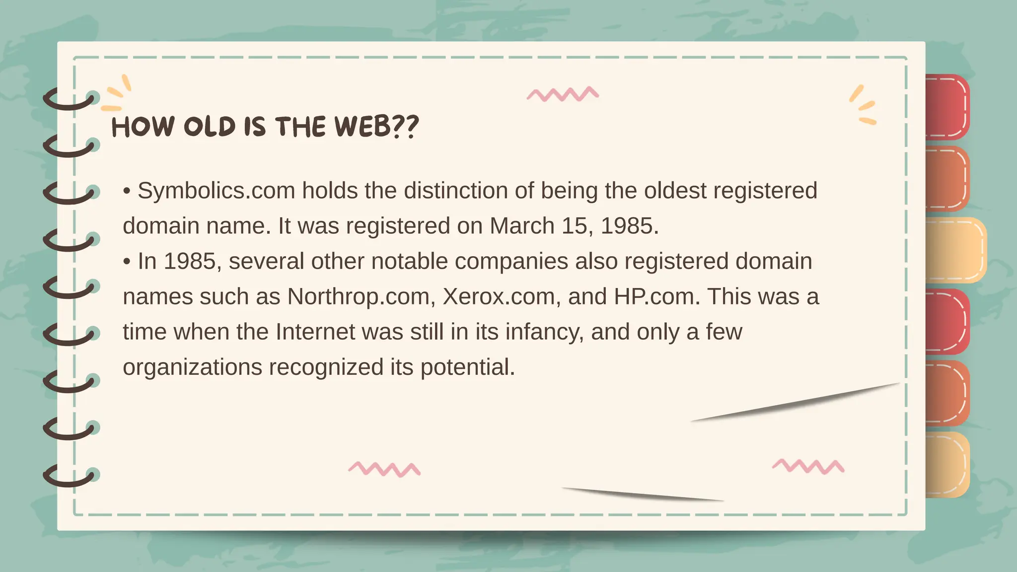 )
)
)
)
)
)
)
)
)
• Symbolics.com holds the distinction of being the oldest registered
domain name. It was registered on March 15, 1985.
• In 1985, several other notable companies also registered domain
names such as Northrop.com, Xerox.com, and HP.com. This was a
time when the Internet was still in its infancy, and only a few
organizations recognized its potential.
)
)
)
)
)
)
)
)
)
 