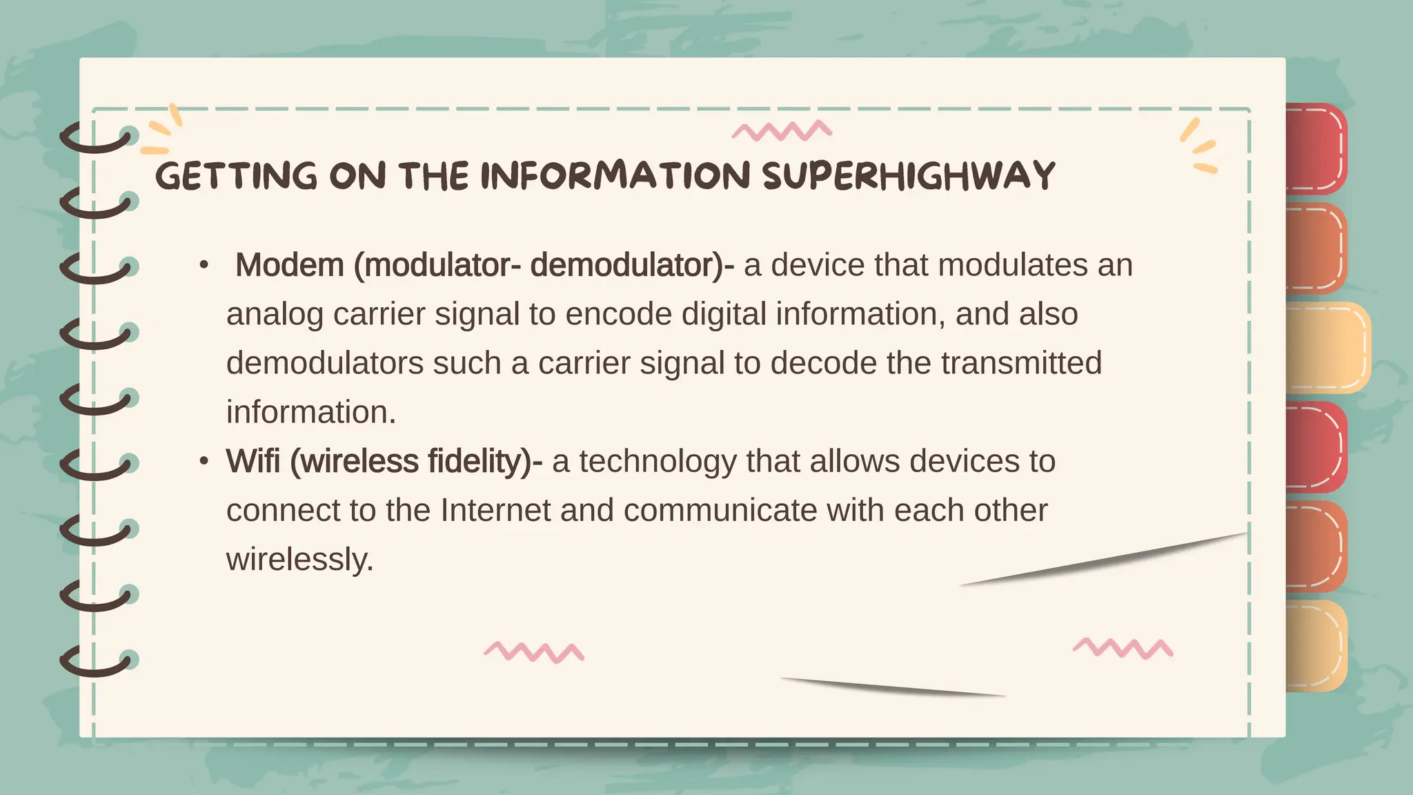 )
)
)
)
)
)
)
)
)
• Modem (modulator- demodulator)- a device that modulates an
analog carrier signal to encode digital information, and also
demodulators such a carrier signal to decode the transmitted
information.
• Wifi (wireless fidelity)- a technology that allows devices to
connect to the Internet and communicate with each other
wirelessly.
)
)
)
)
)
)
)
)
)
 
