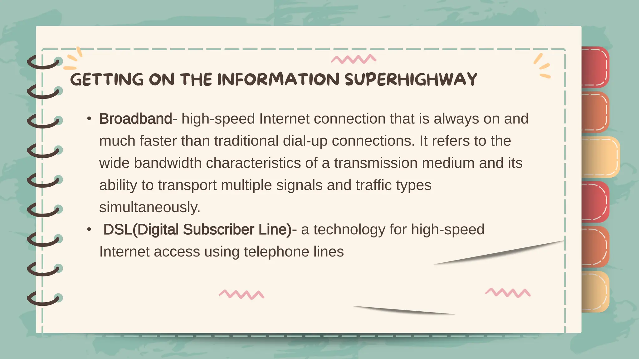 )
)
)
)
)
)
)
)
)
• Broadband- high-speed Internet connection that is always on and
much faster than traditional dial-up connections. It refers to the
wide bandwidth characteristics of a transmission medium and its
ability to transport multiple signals and traffic types
simultaneously.
• DSL(Digital Subscriber Line)- a technology for high-speed
Internet access using telephone lines
)
)
)
)
)
)
)
)
)
 