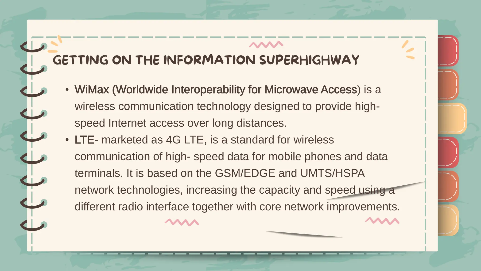 )
)
)
)
)
)
)
)
)
• WiMax (Worldwide Interoperability for Microwave Access) is a
wireless communication technology designed to provide high-
speed Internet access over long distances.
• LTE- marketed as 4G LTE, is a standard for wireless
communication of high- speed data for mobile phones and data
terminals. It is based on the GSM/EDGE and UMTS/HSPA
network technologies, increasing the capacity and speed using a
different radio interface together with core network improvements.
)
)
)
)
)
)
)
)
)
 