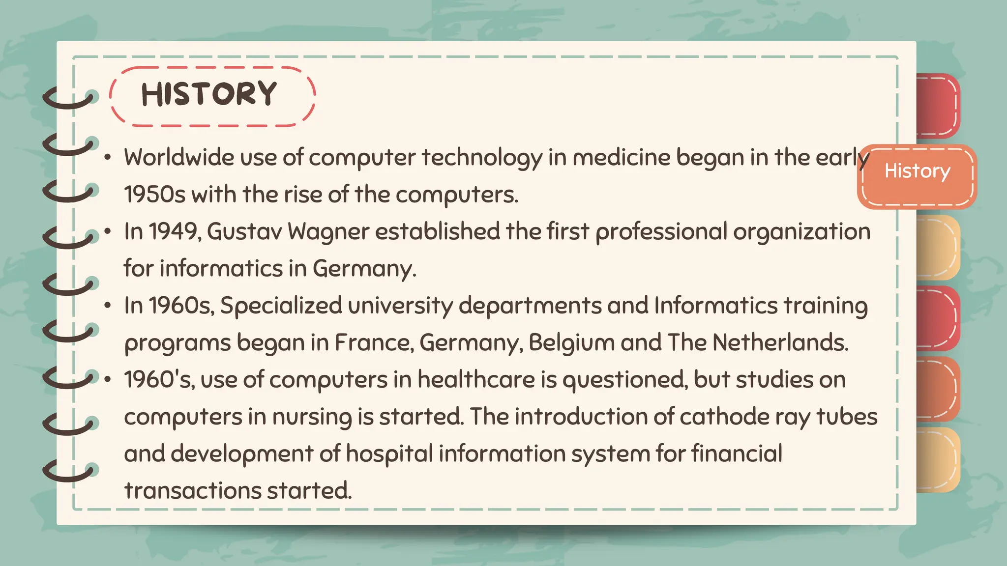 )
)
)
)
)
)
)
)
)
History
)
)
)
)
)
)
)
)
)
• Worldwide use of computer technology in medicine began in the early
1950s with the rise of the computers.
• In 1949, Gustav Wagner established the first professional organization
for informatics in Germany.
• In 1960s, Specialized university departments and Informatics training
programs began in France, Germany, Belgium and The Netherlands.
• 1960's, use of computers in healthcare is questioned, but studies on
computers in nursing is started. The introduction of cathode ray tubes
and development of hospital information system for financial
transactions started.
 