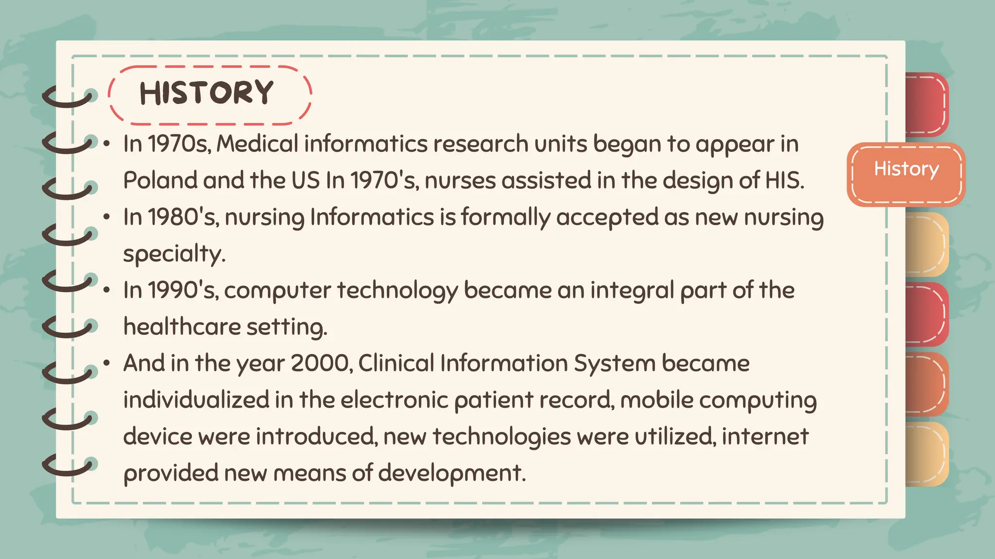 )
)
)
)
)
)
)
)
)
History
)
)
)
)
)
)
)
)
)
• In 1970s, Medical informatics research units began to appear in
Poland and the US In 1970's, nurses assisted in the design of HIS.
• In 1980's, nursing Informatics is formally accepted as new nursing
specialty.
• In 1990's, computer technology became an integral part of the
healthcare setting.
• And in the year 2000, Clinical Information System became
individualized in the electronic patient record, mobile computing
device were introduced, new technologies were utilized, internet
provided new means of development.
 