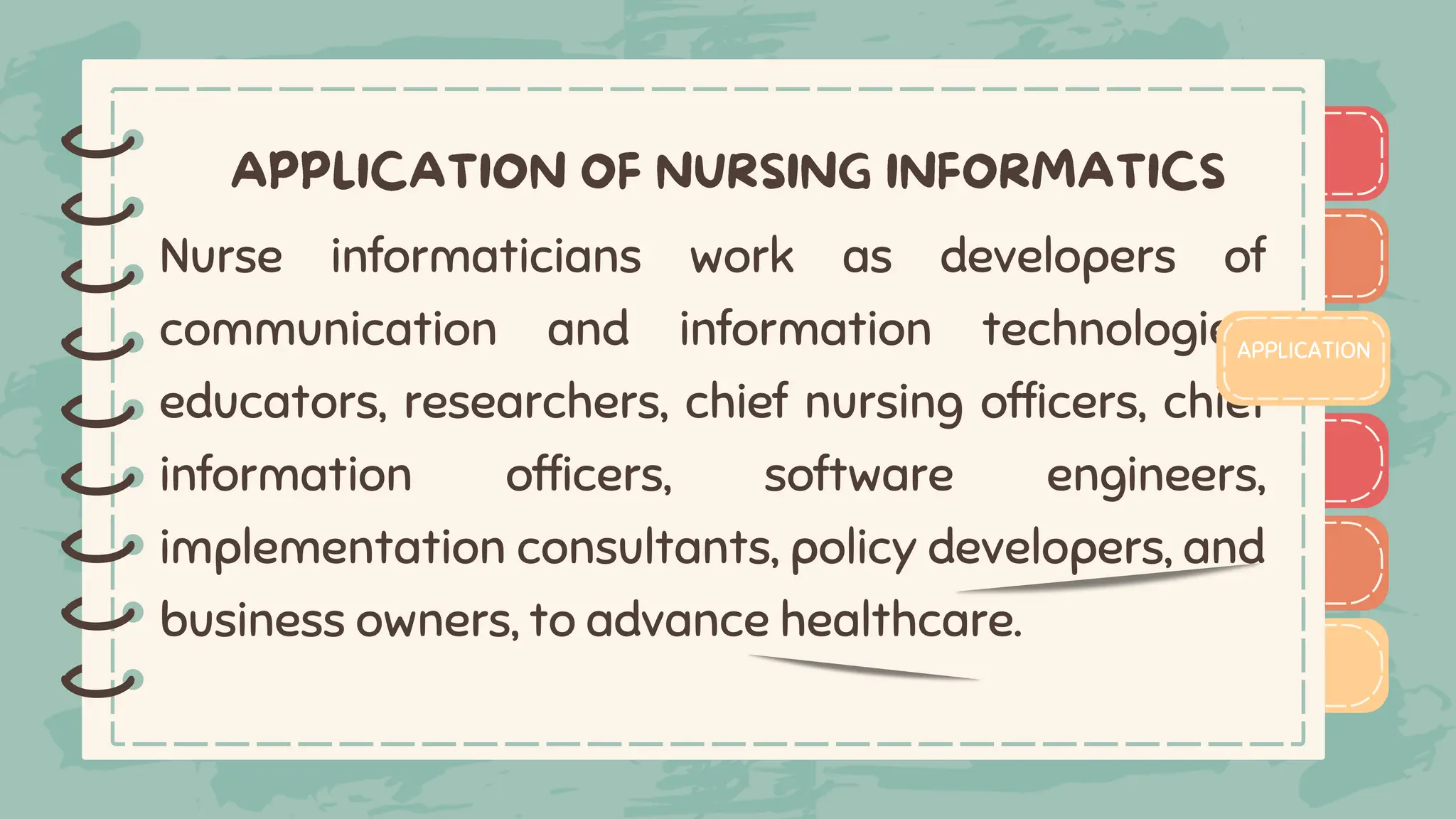 )
)
)
)
)
)
)
)
)
Nurse informaticians work as developers of
communication and information technologies,
educators, researchers, chief nursing officers, chief
information officers, software engineers,
implementation consultants, policy developers, and
business owners, to advance healthcare.
APPLICATION
)
)
)
)
)
)
)
)
)
 