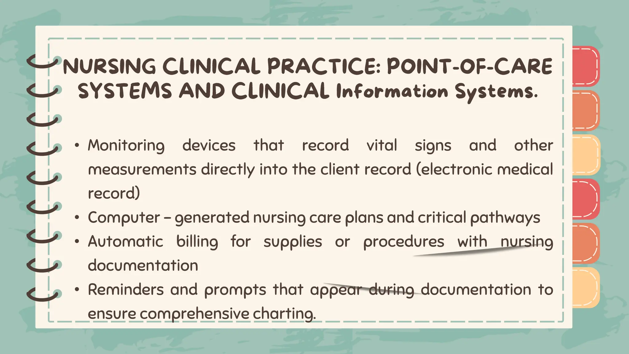 )
)
)
)
)
)
)
)
)
• Monitoring devices that record vital signs and other
measurements directly into the client record (electronic medical
record)
• Computer - generated nursing care plans and critical pathways
• Automatic billing for supplies or procedures with nursing
documentation
• Reminders and prompts that appear during documentation to
ensure comprehensive charting.
)
)
)
)
)
)
)
)
)
 
