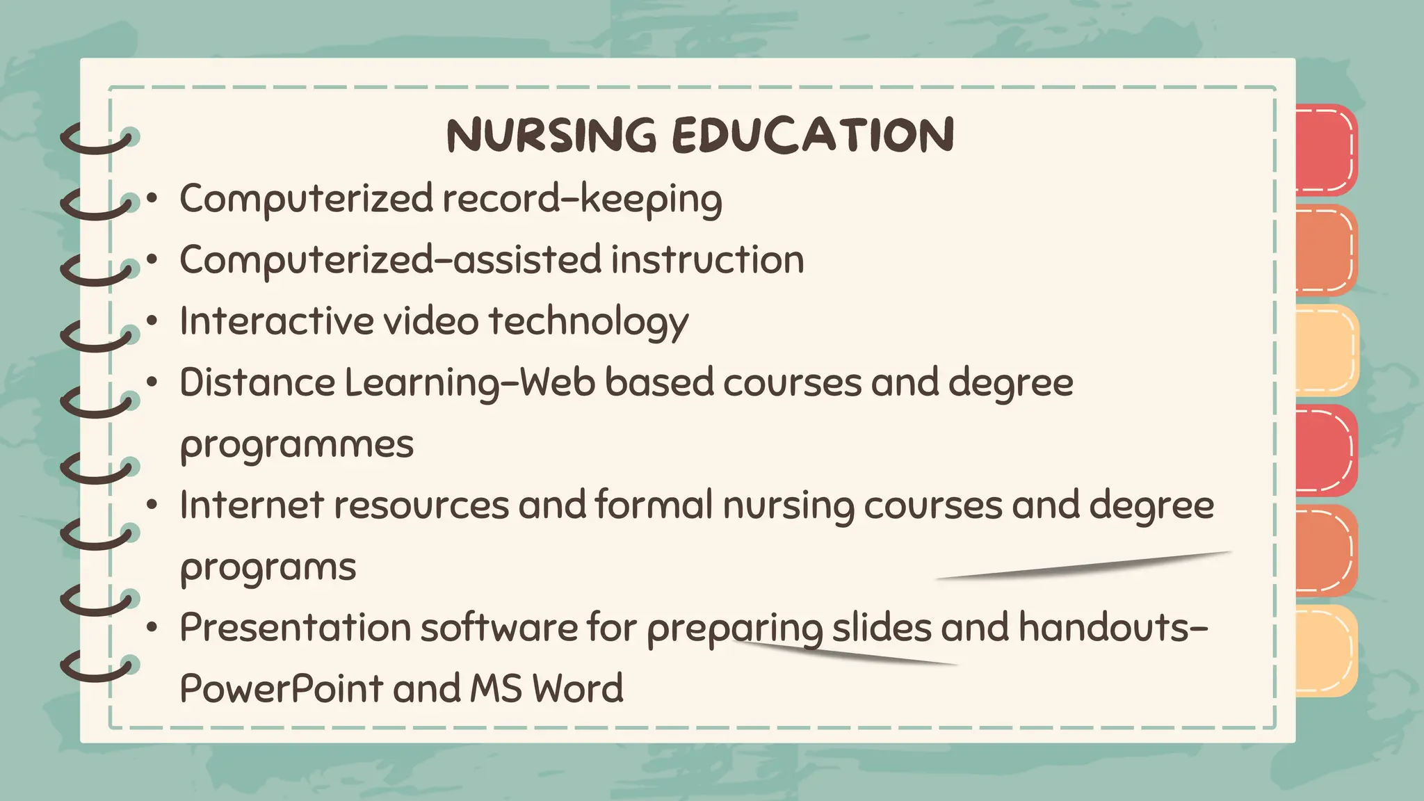 )
)
)
)
)
)
)
)
)
• Computerized record-keeping
• Computerized-assisted instruction
• Interactive video technology
• Distance Learning-Web based courses and degree
programmes
• Internet resources and formal nursing courses and degree
programs
• Presentation software for preparing slides and handouts-
PowerPoint and MS Word
)
)
)
)
)
)
)
)
)
 