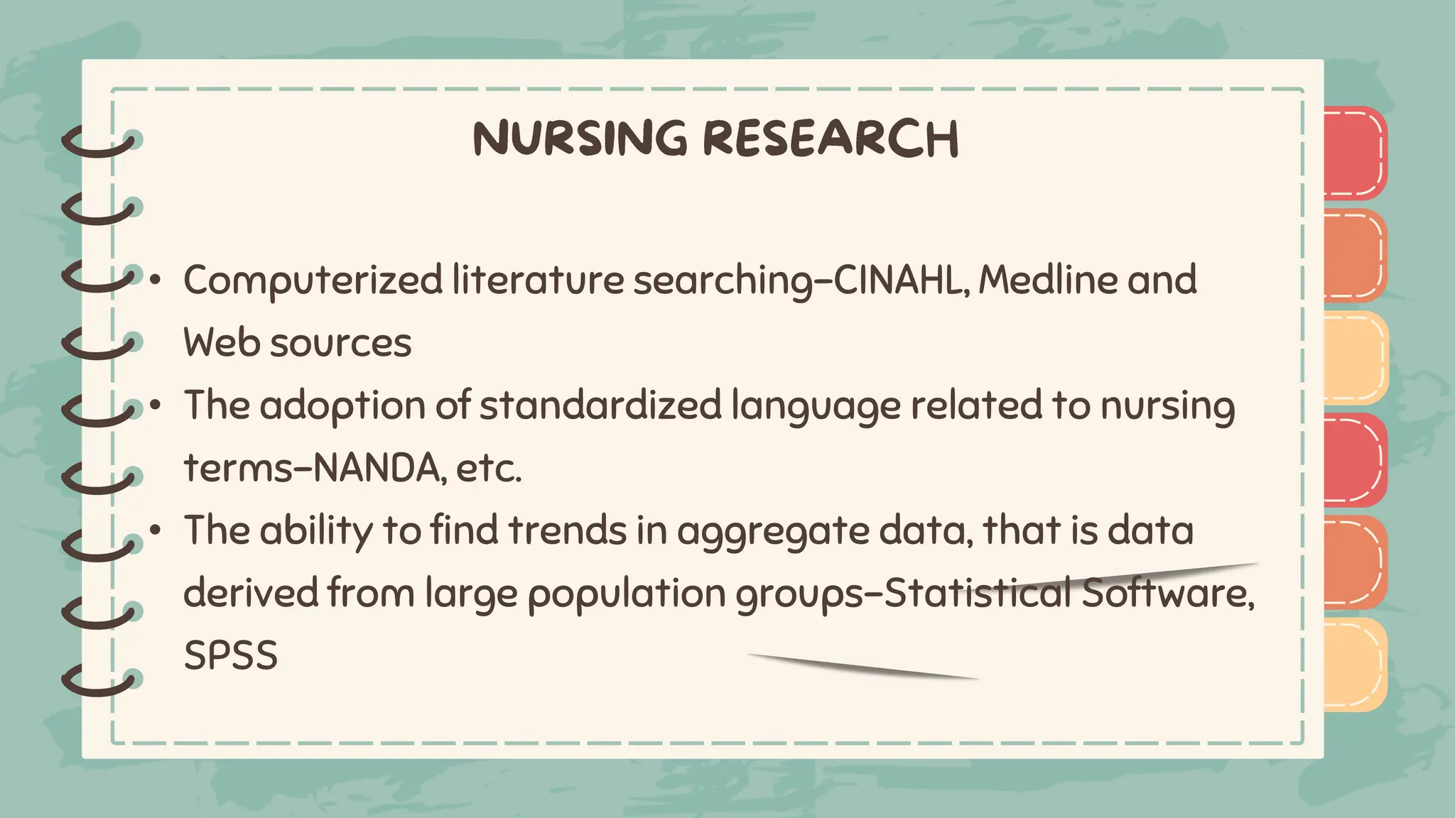 )
)
)
)
)
)
)
)
)
• Computerized literature searching-CINAHL, Medline and
Web sources
• The adoption of standardized language related to nursing
terms-NANDA, etc.
• The ability to find trends in aggregate data, that is data
derived from large population groups-Statistical Software,
SPSS
)
)
)
)
)
)
)
)
)
 