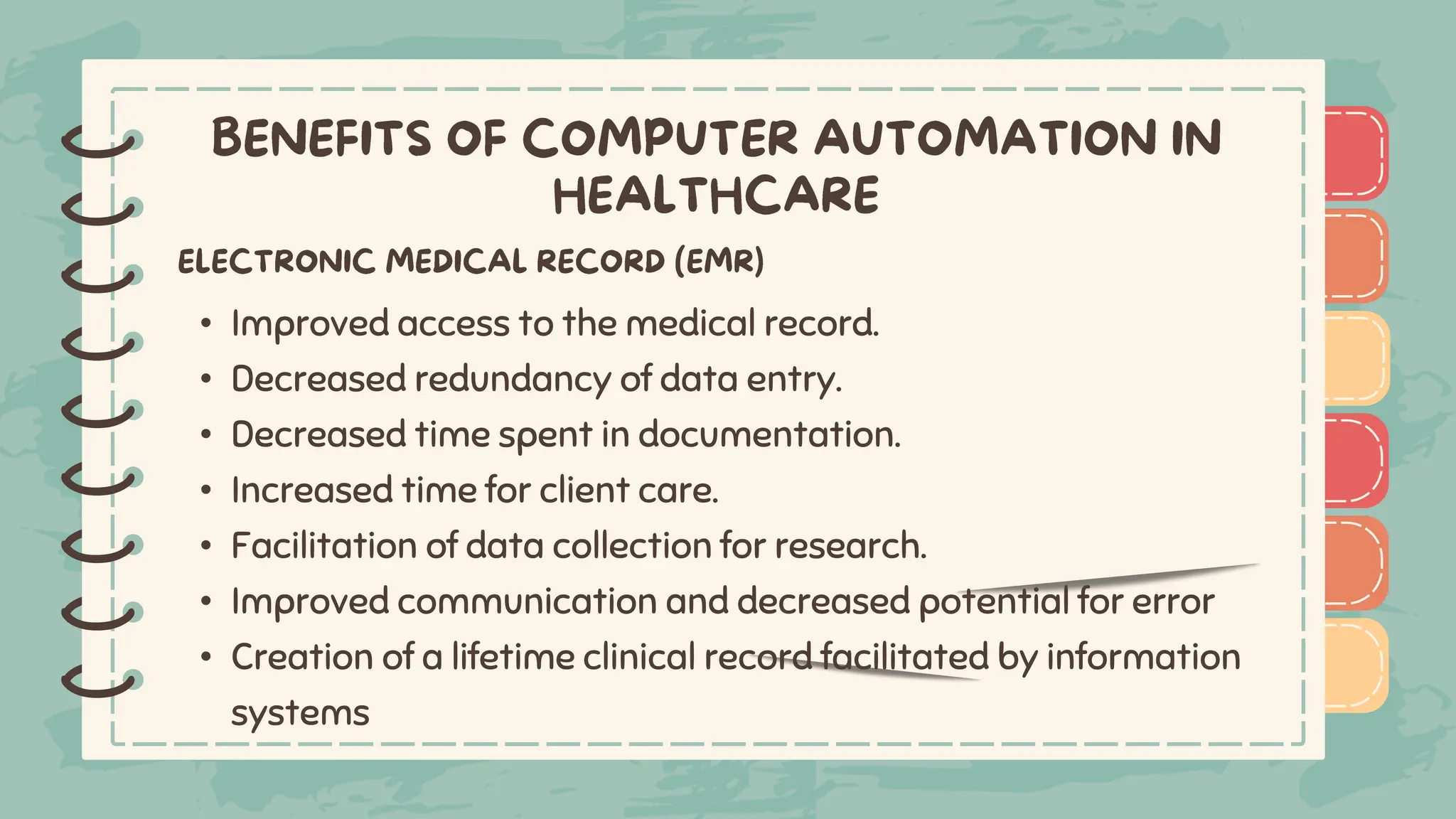 )
)
)
)
)
)
)
)
)
• Improved access to the medical record.
• Decreased redundancy of data entry.
• Decreased time spent in documentation.
• Increased time for client care.
• Facilitation of data collection for research.
• Improved communication and decreased potential for error
• Creation of a lifetime clinical record facilitated by information
systems
)
)
)
)
)
)
)
)
)
 