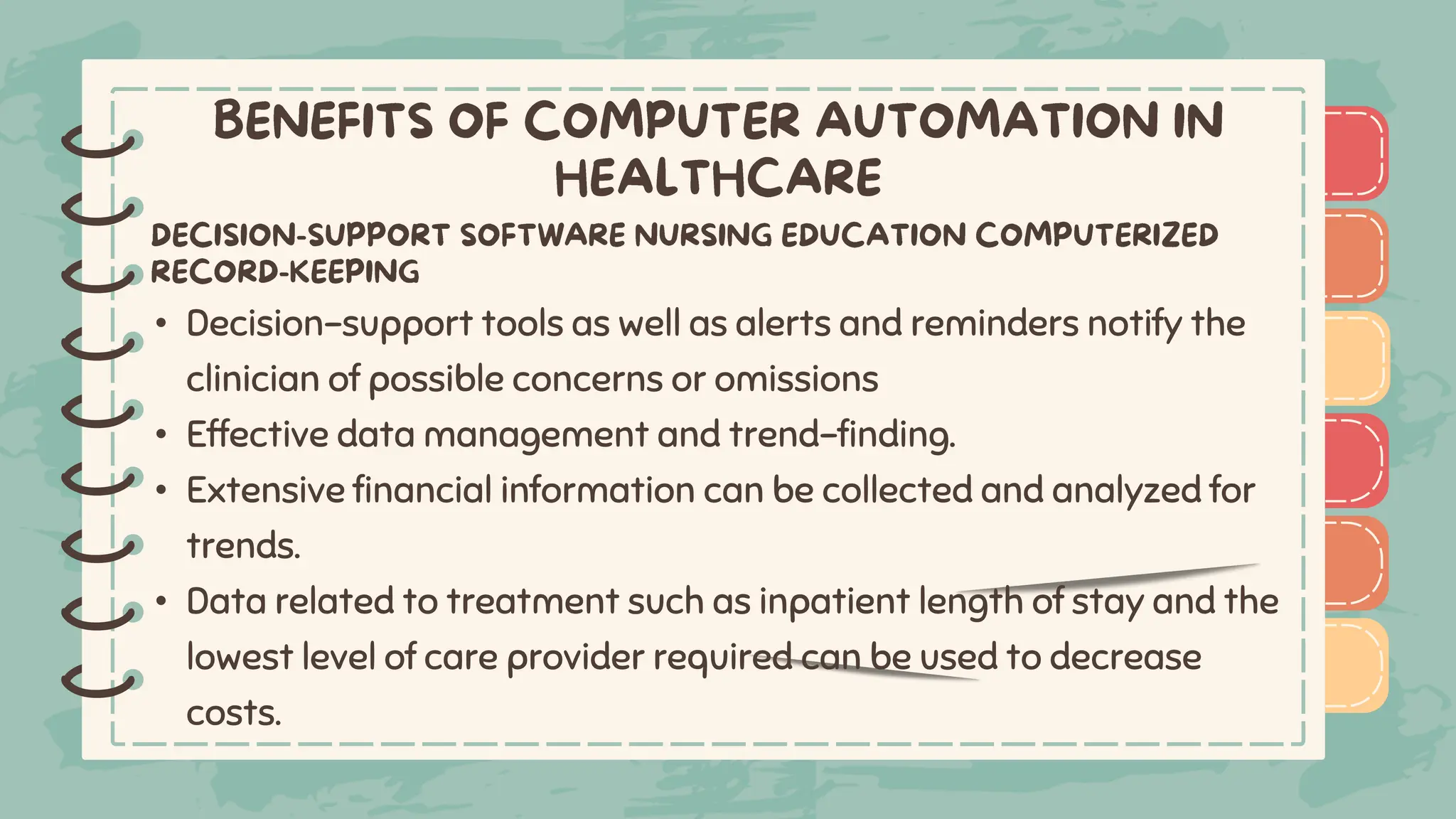 )
)
)
)
)
)
)
)
)
• Decision-support tools as well as alerts and reminders notify the
clinician of possible concerns or omissions
• Effective data management and trend-finding.
• Extensive financial information can be collected and analyzed for
trends.
• Data related to treatment such as inpatient length of stay and the
lowest level of care provider required can be used to decrease
costs.
)
)
)
)
)
)
)
)
)
 