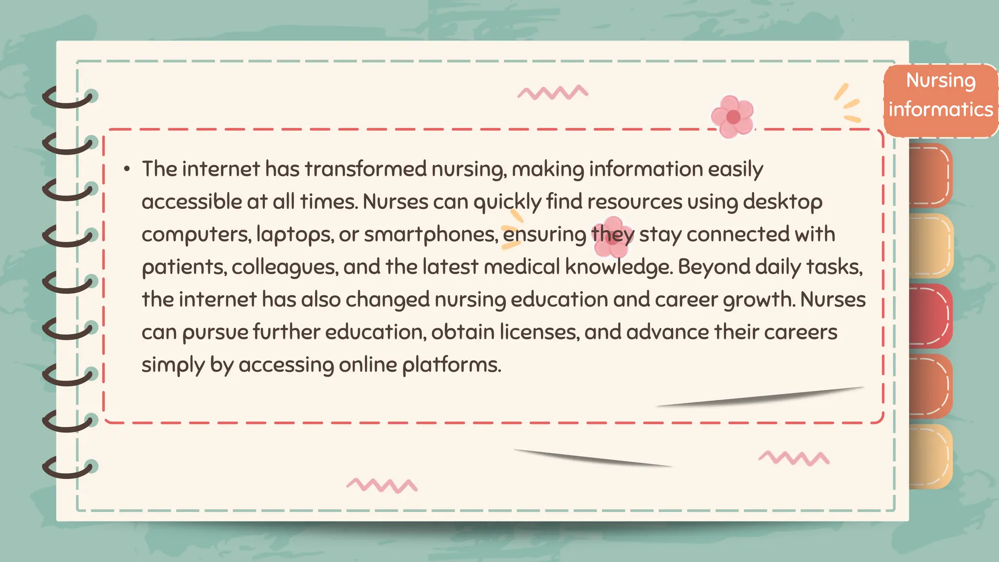 )
)
)
)
)
)
)
)
)
• The internet has transformed nursing, making information easily
accessible at all times. Nurses can quickly find resources using desktop
computers, laptops, or smartphones, ensuring they stay connected with
patients, colleagues, and the latest medical knowledge. Beyond daily tasks,
the internet has also changed nursing education and career growth. Nurses
can pursue further education, obtain licenses, and advance their careers
simply by accessing online platforms.
Nursing
informatics
)
)
)
)
)
)
)
)
)
 