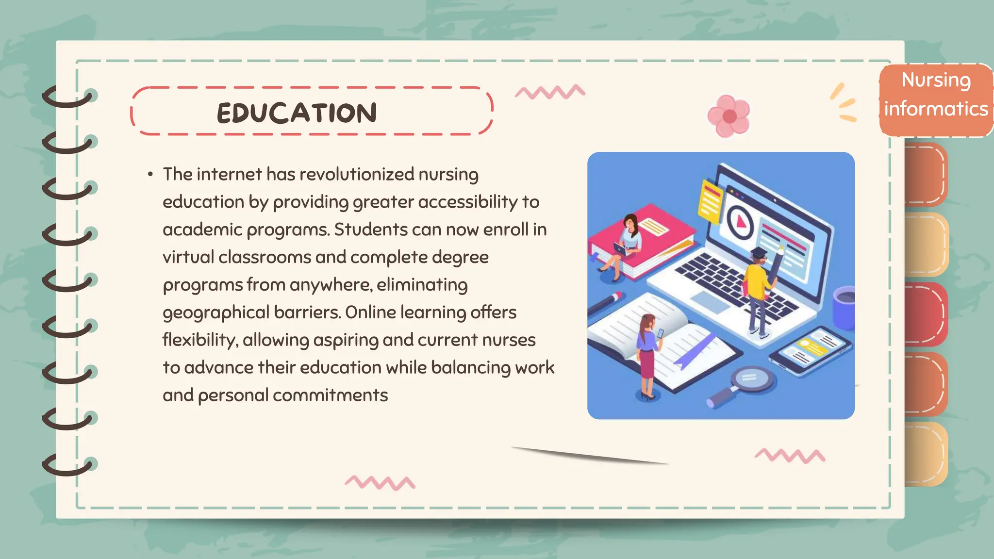 )
)
)
)
)
)
)
)
)
• The internet has revolutionized nursing
education by providing greater accessibility to
academic programs. Students can now enroll in
virtual classrooms and complete degree
programs from anywhere, eliminating
geographical barriers. Online learning offers
flexibility, allowing aspiring and current nurses
to advance their education while balancing work
and personal commitments
Nursing
informatics
)
)
)
)
)
)
)
)
)
 