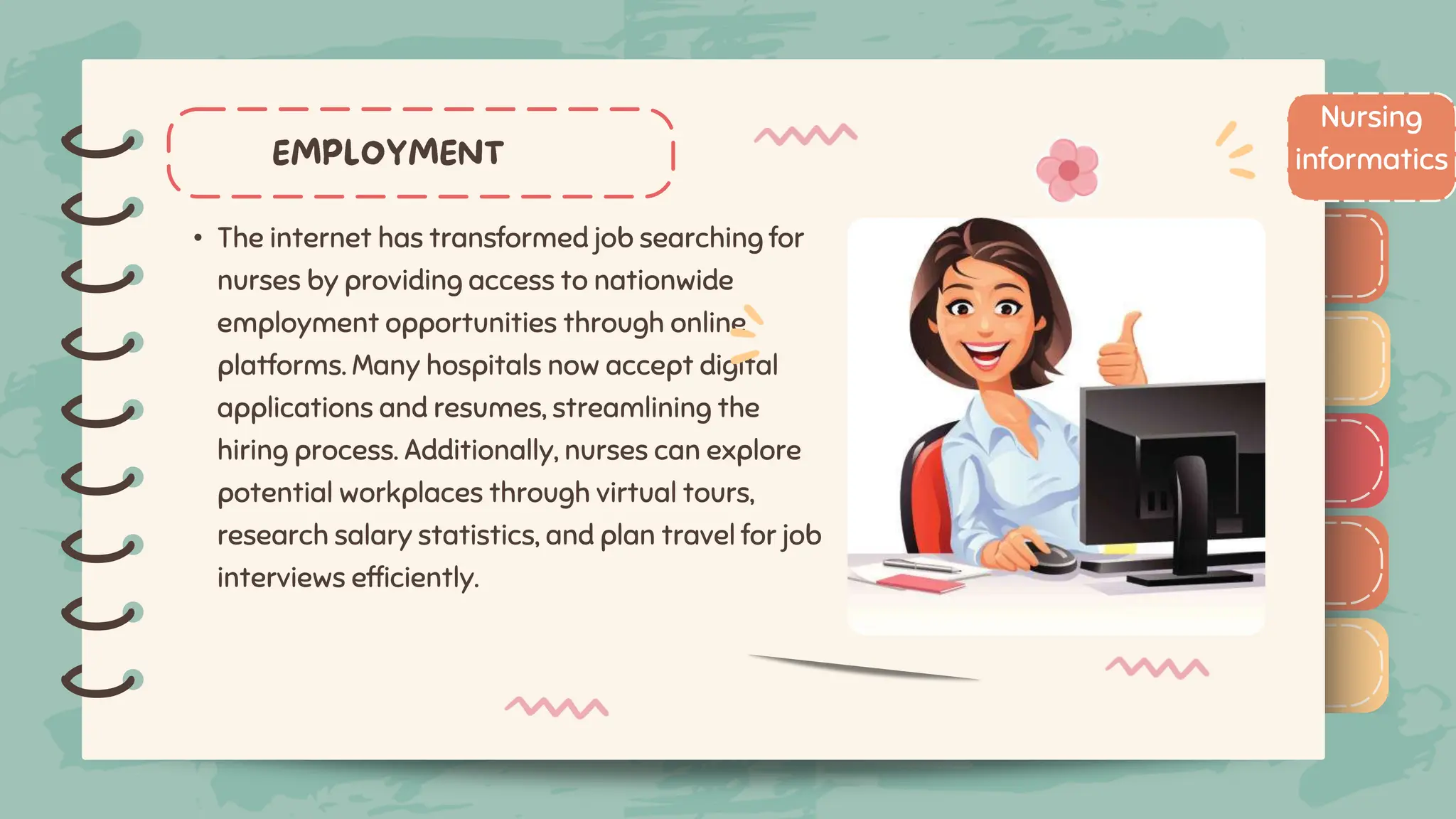 )
)
)
)
)
)
)
)
)
• The internet has transformed job searching for
nurses by providing access to nationwide
employment opportunities through online
platforms. Many hospitals now accept digital
applications and resumes, streamlining the
hiring process. Additionally, nurses can explore
potential workplaces through virtual tours,
research salary statistics, and plan travel for job
interviews efficiently.
Nursing
informatics
)
)
)
)
)
)
)
)
)
 