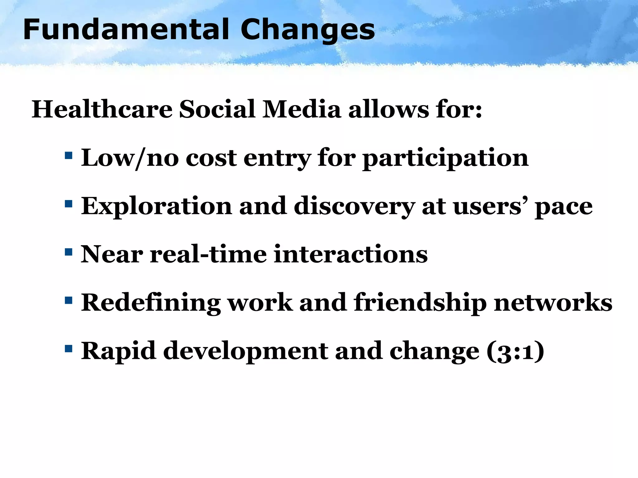 Fundamental Changes Healthcare Social Media allows for: Low/no cost entry for participation Exploration and discovery at users’ pace Near real-time interactions Redefining work and friendship networks Rapid development and change (3:1) 