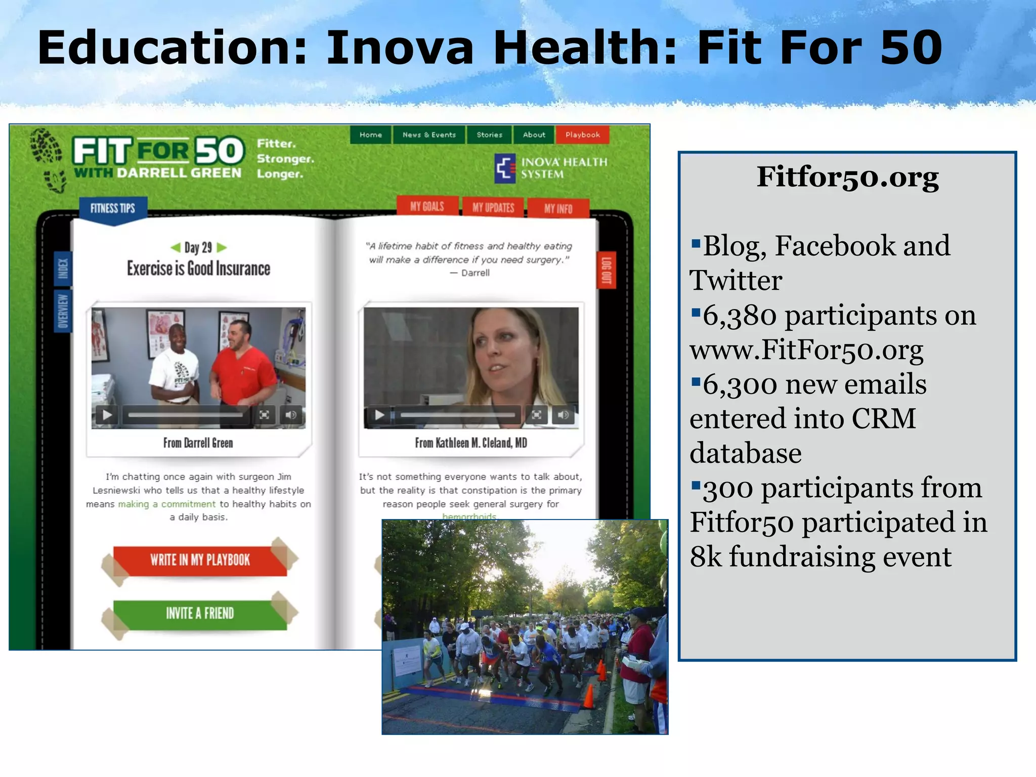 Education: Inova Health: Fit For 50 Fitfor50.org Blog, Facebook and Twitter 6,380 participants on www.FitFor50.org 6,300 new emails entered into CRM database 300 participants from Fitfor50 participated in 8k fundraising event 